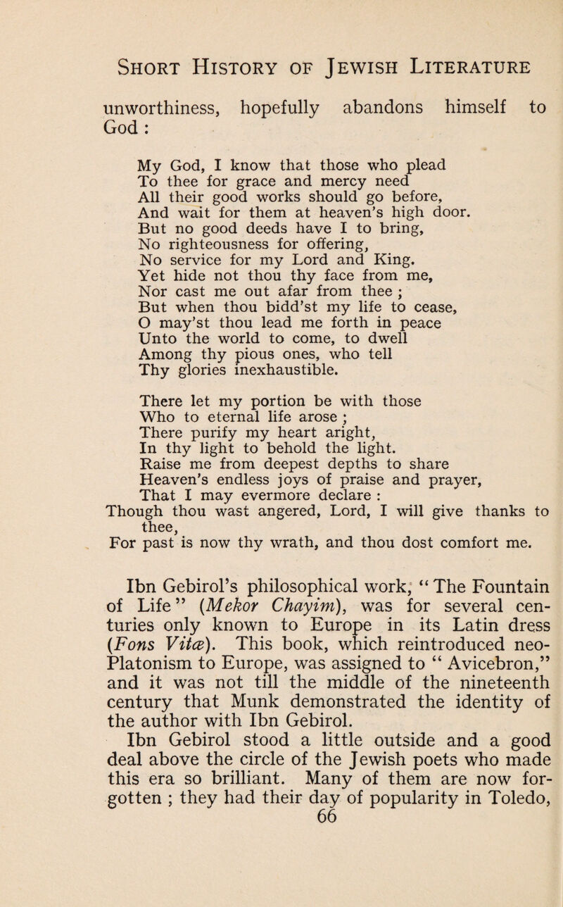 unworthiness, hopefully abandons himself to God : My God, I know that those who plead To thee for grace and mercy need All their good works should go before, And wait for them at heaven’s high door. But no good deeds have I to bring. No righteousness for offering, No service for my Lord and King. Yet hide not thou thy face from me. Nor cast me out afar from thee ; But when thou bidd’st my life to cease, O may’st thou lead me forth in peace Unto the world to come, to dwell Among thy pious ones, who tell Thy glories inexhaustible. There let my portion be with those Who to eternal life arose ; There purify my heart aright, In thy light to behold the light. Raise me from deepest depths to share Heaven’s endless joys of praise and prayer, That I may evermore declare : Though thou wast angered, Lord, I will give thanks to thee, For past is now thy wrath, and thou dost comfort me. Ibn Gebirol’s philosophical work, “ The Fountain of Life” (Mekor Chayim), was for several cen¬ turies only known to Europe in its Latin dress (Fans Vita). This book, which reintroduced neo¬ platonism to Europe, was assigned to “ Avicebron,” and it was not till the middle of the nineteenth century that Munk demonstrated the identity of the author with Ibn Gebirol. Ibn Gebirol stood a little outside and a good deal above the circle of the Jewish poets who made this era so brilliant. Many of them are now for¬ gotten ; they had their day of popularity in Toledo,