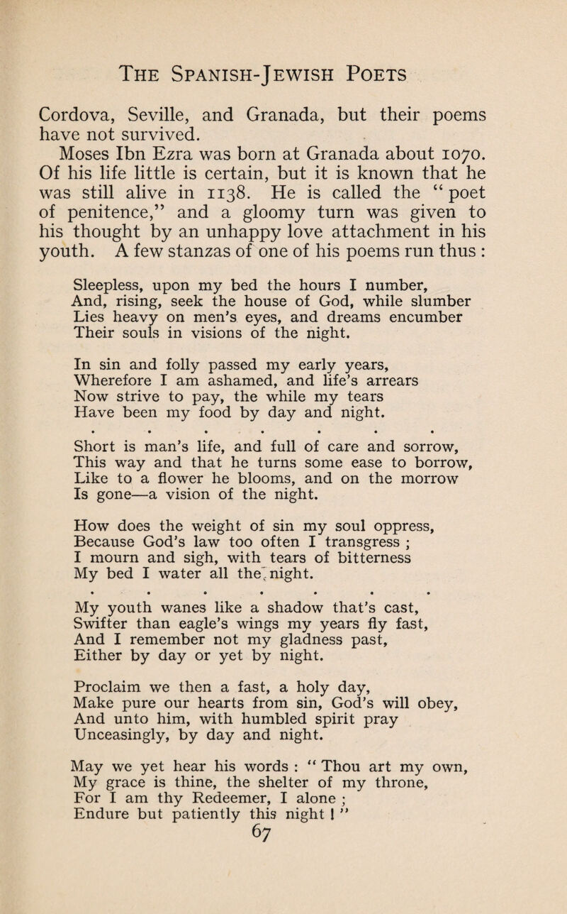 Cordova, Seville, and Granada, but their poems have not survived. Moses Ibn Ezra was born at Granada about 1070. Of his life little is certain, but it is known that he was still alive in 1138. He is called the “poet of penitence,” and a gloomy turn was given to his thought by an unhappy love attachment in his youth. A few stanzas of one of his poems run thus : Sleepless, upon my bed the hours I number. And, rising, seek the house of God, while slumber Lies heavy on men’s eyes, and dreams encumber Their souls in visions of the night. In sin and folly passed my early years. Wherefore I am ashamed, and life’s arrears Now strive to pay, the while my tears Have been my food by day and night. • •••••• Short is man’s life, and full of care and sorrow, This way and that he turns some ease to borrow, Like to a flower he blooms, and on the morrow Is gone—a vision of the night. How does the weight of sin my soul oppress, Because God’s law too often I transgress ; I mourn and sigh, with tears of bitterness My bed I water all the'night. • •••••• My youth wanes like a shadow that’s cast. Swifter than eagle’s wings my years fly fast, And I remember not my gladness past. Either by day or yet by night. Proclaim we then a fast, a holy day, Make pure our hearts from sin, God’s will obey, And unto him, with humbled spirit pray Unceasingly, by day and night. May we yet hear his words : “ Thou art my own. My grace is thine, the shelter of my throne, For I am thy Redeemer, I alone ; Endure but patiently this night 1 ”