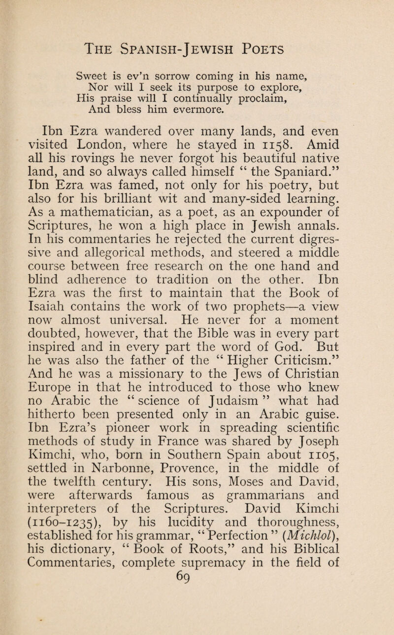 Sweet is ev’n sorrow coming in his name. Nor will I seek its purpose to explore. His praise will I continually proclaim. And bless him evermore. Ibn Ezra wandered over many lands, and even visited London, where he stayed in 1158. Amid all his rovings he never forgot his beautiful native land, and so always called himself “ the Spaniard.” Ibn Ezra was famed, not only for his poetry, but also for his brilliant wit and many-sided learning. As a mathematician, as a poet, as an expounder of Scriptures, he won a high place in Jewish annals. In his commentaries he rejected the current digres¬ sive and allegorical methods, and steered a middle course between free research on the one hand and blind adherence to tradition on the other. Ibn Ezra was the first to maintain that the Book of Isaiah contains the work of two prophets—a view now almost universal. He never for a moment doubted, however, that the Bible was in every part inspired and in every part the word of God. But he was also the father of the “ Higher Criticism.” And he was a missionary to the Jews of Christian Europe in that he introduced to those who knew no Arabic the “science of Judaism” what had hitherto been presented only in an Arabic guise. Ibn Ezra’s pioneer work in spreading scientific methods of study in France was shared by Joseph Kimchi, who, born in Southern Spain about 1105, settled in Narbonne, Provence, in the middle of the twelfth century. His sons, Moses and David, were afterwards famous as grammarians and interpreters of the Scriptures. David Kimchi (1160-1235), by his lucidity and thoroughness, established for his grammar, “ Perfection ” (Michlol), his dictionary, “ Book of Roots,” and his Biblical Commentaries, complete supremacy in the field of