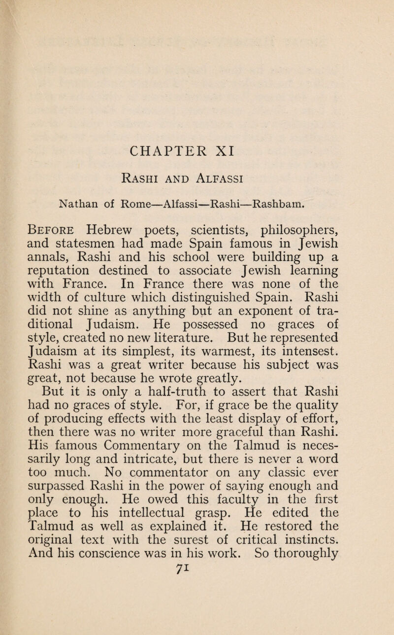 Rashi and Alfassi Nathan of Rome—Alfassi—Rashi—Rashbarn. Before Hebrew poets, scientists, philosophers, and statesmen had made Spain famous in Jewish annals, Rashi and his school were building up a reputation destined to associate Jewish learning with France. In France there was none of the width of culture which distinguished Spain. Rashi did not shine as anything but an exponent of tra¬ ditional Judaism. He possessed no graces of style, created no new literature. But he represented Judaism at its simplest, its warmest, its intensest. Rashi was a great writer because his subject was great, not because he wrote greatly. But it is only a half-truth to assert that Rashi had no graces of style. For, if grace be the quality of producing effects with the least display of effort, then there was no writer more graceful than Rashi. His famous Commentary on the Talmud is neces¬ sarily long and intricate, but there is never a word too much. No commentator on any classic ever surpassed Rashi in the power of saying enough and only enough. He owed this faculty in the first place to his intellectual grasp. He edited the Talmud as well as explained it. He restored the original text with the surest of critical instincts. And his conscience was in his work. So thoroughly 7*