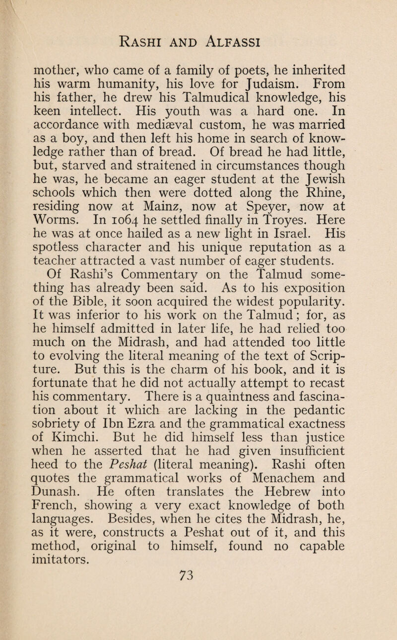 Rashi and Alfassi mother, who came of a family of poets, he inherited his warm humanity, his love for Judaism. From his father, he drew his Talmudical knowledge, his keen intellect. His youth was a hard one. In accordance with mediaeval custom, he was married as a boy, and then left his home in search of know¬ ledge rather than of bread. Of bread he had little, but, starved and straitened in circumstances though he was, he became an eager student at the Jewish schools which then were dotted along the Rhine, residing now at Mainz, now at Speyer, now at Worms. In 1064 he settled finally in Troyes. Here he was at once hailed as a new light in Israel. His spotless character and his unique reputation as a teacher attracted a vast number of eager students. Of Rashi’s Commentary on the Talmud some¬ thing has already been said. As to his exposition of the Bible, it soon acquired the widest popularity. It was inferior to his work on the Talmud; for, as he himself admitted in later life, he had relied too much on the Midrash, and had attended too little to evolving the literal meaning of the text of Scrip¬ ture. But this is the charm of his book, and it is fortunate that he did not actually attempt to recast his commentary. There is a quaintness and fascina¬ tion about it which are lacking in the pedantic sobriety of Ibn Ezra and the grammatical exactness of Kimchi. But he did himself less than justice when he asserted that he had given insufficient heed to the Peshat (literal meaning). Rashi often quotes the grammatical works of Menachem and Dunash. He often translates the Hebrew into French, showing a very exact knowledge of both languages. Besides, when he cites the Midrash, he, as it were, constructs a Peshat out of it, and this method, original to himself, found no capable imitators.