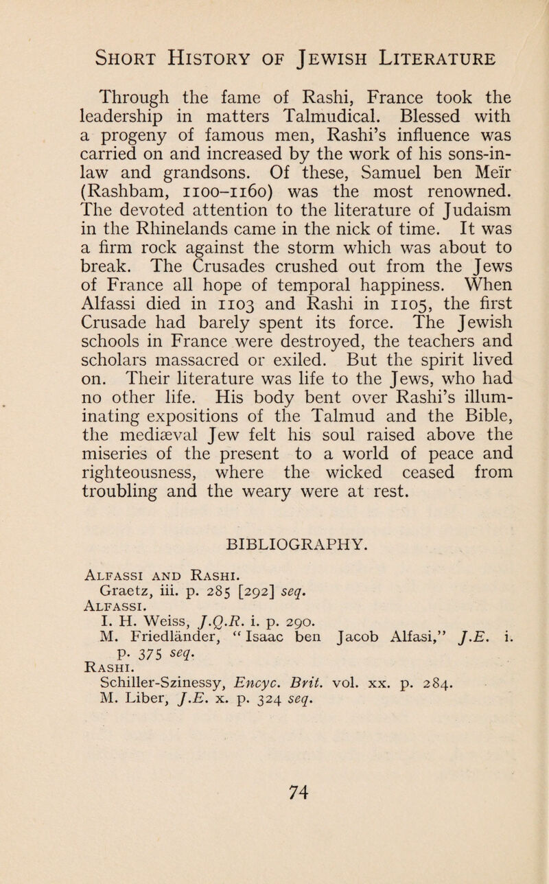 Through the fame of Rashi, France took the leadership in matters Talmudical. Blessed with a progeny of famous men, Rashi’s influence was carried on and increased by the work of his sons-in- law and grandsons. Of these, Samuel ben Mei'r (Rashbam, 1100-1160) was the most renowned. The devoted attention to the literature of Judaism in the Rhinelands came in the nick of time. It was a firm rock against the storm which was about to break. The Crusades crushed out from the Jews of France all hope of temporal happiness. When Alfassi died in 1103 and Rashi in 1105, the first Crusade had barely spent its force. The Jewish schools in France were destroyed, the teachers and scholars massacred or exiled. But the spirit lived on. Their literature was life to the Jews, who had no other life. His body bent over Rashi’s illum¬ inating expositions of the Talmud and the Bible, the mediaeval Jew felt his soul raised above the miseries of the present to a world of peace and righteousness, where the wicked ceased from troubling and the weary were at rest. BIBLIOGRAPHY. Alfassi and Rashi. Graetz, iii. p. 285 [292] seq. Alfassi. I. H. Weiss, J.Q.R. i. p. 290. M. Friedlander, “Isaac ben Jacob Alfasi” J.E. i. P- 375 seq. Rashi. Schiller-Szinessy, Encyc. Brit. vol. xx. p. 284. M. Liber, J.E. x. p. 324 seq.