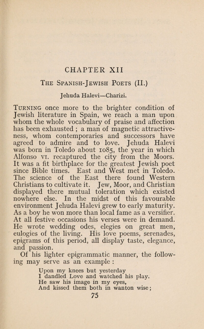 The Spanish-Jewish Poets (II.) Jehuda Halevi—Charizi. Turning once more to the brighter condition of Jewish literature in Spain, we reach a man upon whom the whole vocabulary of praise and affection has been exhausted ; a man of magnetic attractive¬ ness, whom contemporaries and successors have agreed to admire and to love. Jehuda Halevi was born in Toledo about 1085, the year in which Alfonso vi. recaptured the city from the Moors. It was a fit birthplace for the greatest Jewish poet since Bible times. East and West met in Toledo. The science of the East there found Western Christians to cultivate it. Jew, Moor, and Christian displayed there mutual toleration which existed nowhere else. In the midst of this favourable environment Jehuda Halevi grew to early maturity. As a boy he won more than local fame as a versifier. At all festive occasions his verses were in demand. He wrote wedding odes, elegies on great men, eulogies of the living. His love poems, serenades, epigrams of this period, all display taste, elegance, and passion. Of his lighter epigrammatic manner, the follow¬ ing may serve as an example : Upon my knees but yesterday I dandled Love and watched his play. He saw his image in my eyes, And kissed them both in wanton wise;