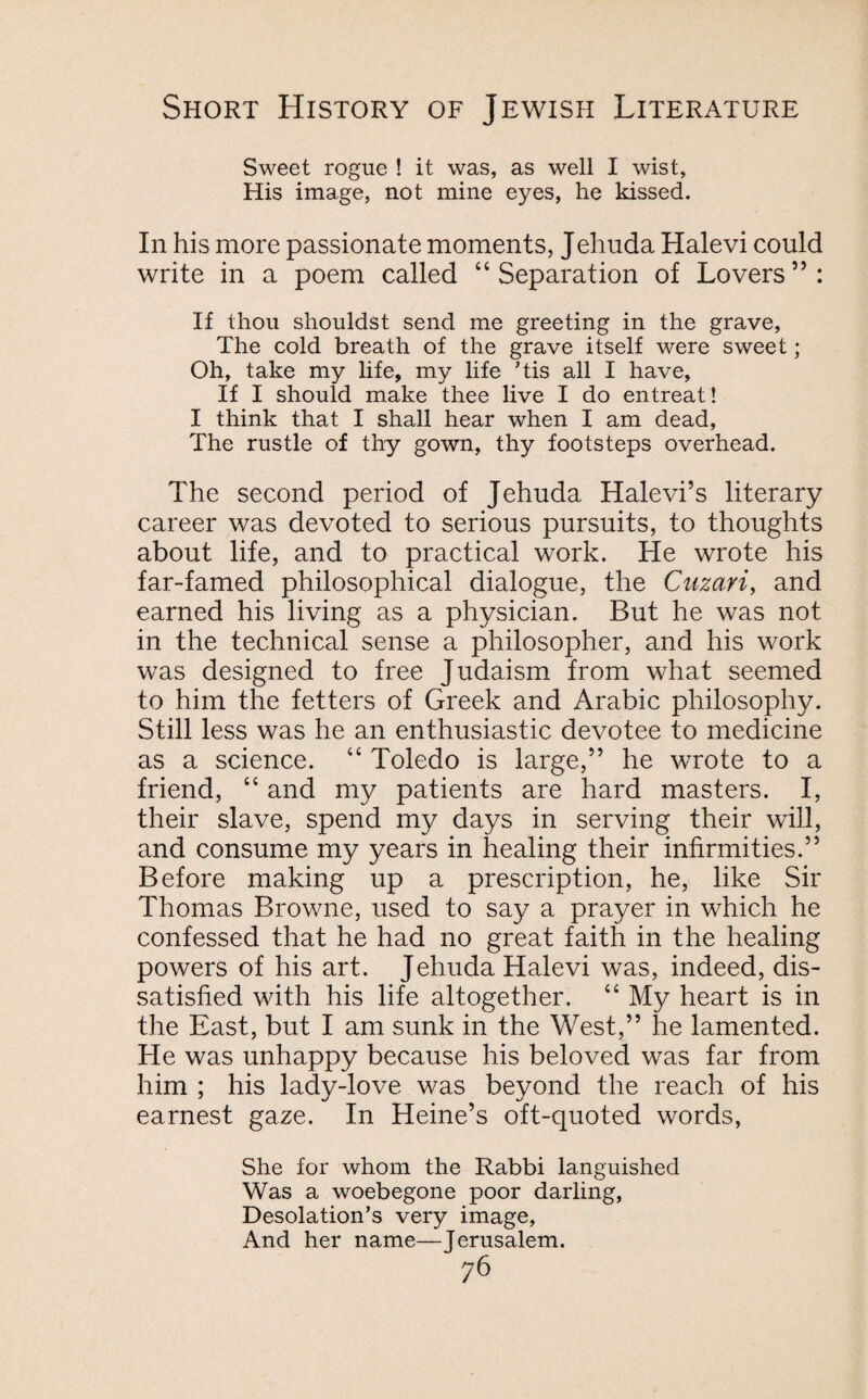 Sweet rogue ! it was, as well I wist, His image, not mine eyes, he kissed. In his more passionate moments, Jehuda Halevi could write in a poem called “ Separation of Lovers ” : If thou shouldst send me greeting in the grave, The cold breath of the grave itself were sweet; Oh, take my life, my life ’tis all I have, If I should make thee live I do entreat! I think that I shall hear when I am dead, The rustle of thy gown, thy footsteps overhead. The second period of Jehuda Halevi’s literary career was devoted to serious pursuits, to thoughts about life, and to practical work. He wrote his far-famed philosophical dialogue, the Cuzari, and earned his living as a physician. But he was not in the technical sense a philosopher, and his work was designed to free Judaism from what seemed to him the fetters of Greek and Arabic philosophy. Still less was he an enthusiastic devotee to medicine as a science. “ Toledo is large,” he wrote to a friend, “ and my patients are hard masters. I, their slave, spend my days in serving their will, and consume my years in healing their infirmities.” Before making up a prescription, he, like Sir Thomas Browne, used to say a prayer in which he confessed that he had no great faith in the healing powers of his art. Jehuda Halevi was, indeed, dis¬ satisfied with his life altogether. “ My heart is in the East, but I am sunk in the West,” he lamented. He was unhappy because his beloved was far from him ; his lady-love was beyond the reach of his earnest gaze. In Heine’s oft-quoted words, She for whom the Rabbi languished Was a woebegone poor darling, Desolation’s very image. And her name—Jerusalem.