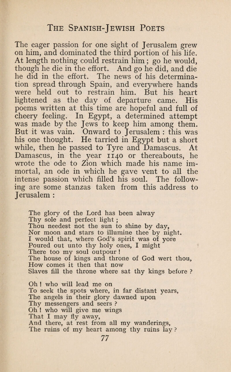 The eager passion for one sight of Jerusalem grew on him, and dominated the third portion of his life. At length nothing could restrain him ; go he would, though he die in the effort. And go he did, and die he did in the effort. The news of his determina¬ tion spread through Spain, and everywhere hands were held out to restrain him. But his heart lightened as the day of departure came. His poems written at this time are hopeful and full of cheery feeling. In Egypt, a determined attempt was made by the Jews to keep him among them. But it was vain. Onward to Jerusalem : this was his one thought. He tarried in Egypt but a short while, then he passed to Tyre and Damascus. At Damascus, in the year 1140 or thereabouts, he wrote the ode to Zion which made his name im¬ mortal, an ode in which he gave vent to all the intense passion which filled his soul. The follow¬ ing are some stanzas taken from this address to Jerusalem : The glory of the Lord has been alway Thy sole and perfect light; Thou needest not the sun to shine by day, Nor moon and stars to illumine thee by night. I would that, where God’s spirit was of yore Poured out unto thy holy ones, I might There too my soul outpour ! The house of kings and throne of God wert thou. How comes it then that now Slaves fill the throne where sat thy kings before ? Oh ! who will lead me on To seek the spots where, in far distant years. The angels in their glory dawned upon Thy messengers and seers ? Oh ! who will give me wings That I may fly away. And there, at rest from all my wanderings. The ruins of my heart among thy ruins lay ?