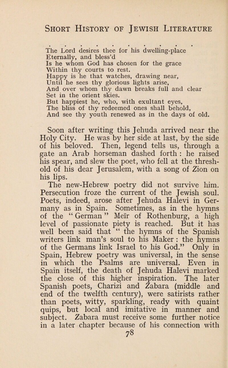 The Lord desires thee for his dwelling-place Eternally, and bless’d Is he whom God has chosen for the grace Within thy courts to rest. Happy is he that watches, drawing near, Until he sees thy glorious lights arise, And over whom thy dawn breaks full and clear Set in the orient skies. But happiest he, who, with exultant eyes, The bliss of thy redeemed ones shall behold, And see thy youth renewed as in the days of old. Soon after writing this Jehuda arrived near the Holy City. He was by her side at last, by the side of his beloved. Then, legend tells us, through a gate an Arab horseman dashed forth : he raised his spear, and slew the poet, who fell at the thresh¬ old of his dear Jerusalem, with a song of Zion on his lips. The new-Hebrew poetry did not survive him. Persecution froze the current of the Jewish soul. Poets, indeed, arose after Jehuda Halevi in Ger¬ many as in Spain. Sometimes, as in the hymns of the “ German ” Meir of Rothenburg, a high level of passionate piety is reached. But it has well been said that “ the hymns of the Spanish writers link man’s soul to his Maker : the hymns of the Germans link Israel to his God.” Only in Spain, Hebrew poetry was universal, in the sense in which the Psalms are universal. Even in Spain itself, the death of Jehuda Halevi marked the close of this higher inspiration. The later Spanish poets, Charizi and Zabara (middle and end of the twelfth century), were satirists rather than poets, witty, sparkling, ready with quaint quips, but local and imitative in manner and subject. Zabara must receive some further notice in a later chapter because of his connection with