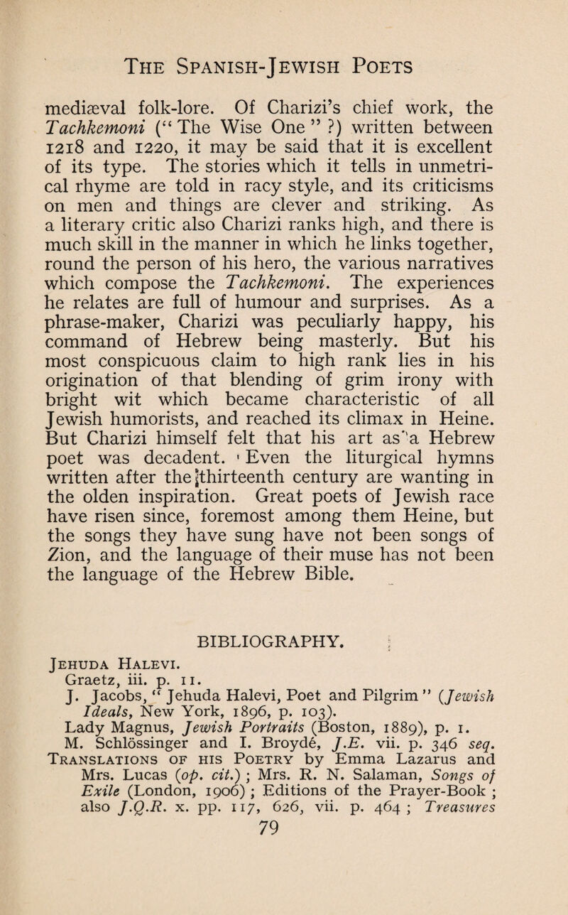 mediaeval folk-lore. Of Charizi’s chief work, the Tachkemoni (“ The Wise One ” ?) written between 1218 and 1220, it may be said that it is excellent of its type. The stories which it tells in unmetri- cal rhyme are told in racy style, and its criticisms on men and things are clever and striking. As a literary critic also Charizi ranks high, and there is much skill in the manner in which he links together, round the person of his hero, the various narratives which compose the Tachkemoni. The experiences he relates are full of humour and surprises. As a phrase-maker, Charizi was peculiarly happy, his command of Hebrew being masterly. But his most conspicuous claim to high rank lies in his origination of that blending of grim irony with bright wit which became characteristic of all Jewish humorists, and reached its climax in Heine. But Charizi himself felt that his art as’’a Hebrew poet was decadent. • Even the liturgical hymns written after the ^thirteenth century are wanting in the olden inspiration. Great poets of Jewish race have risen since, foremost among them Heine, but the songs they have sung have not been songs of Zion, and the language of their muse has not been the language of the Hebrew Bible. BIBLIOGRAPHY. j Jehuda Halevi. Graetz, iii. p. 11. J. Jacobs, “ Jehuda Halevi, Poet and Pilgrim ” {Jewish Ideals, New York, 1896, p. 103). Lady Magnus, Jewish Portraits (Boston, 1889), p. 1. M. Schlossinger and I. Broyde, J.E. vii. p. 346 seq. Translations of his Poetry by Emma Lazarus and Mrs. Lucas {op. cit.) ; Mrs. R. N. Salaman, Songs of Exile (London, 1906); Editions of the Prayer-Book ; also J'Q-R- x. pp. 117, 626, vii. p. 464; Treasures