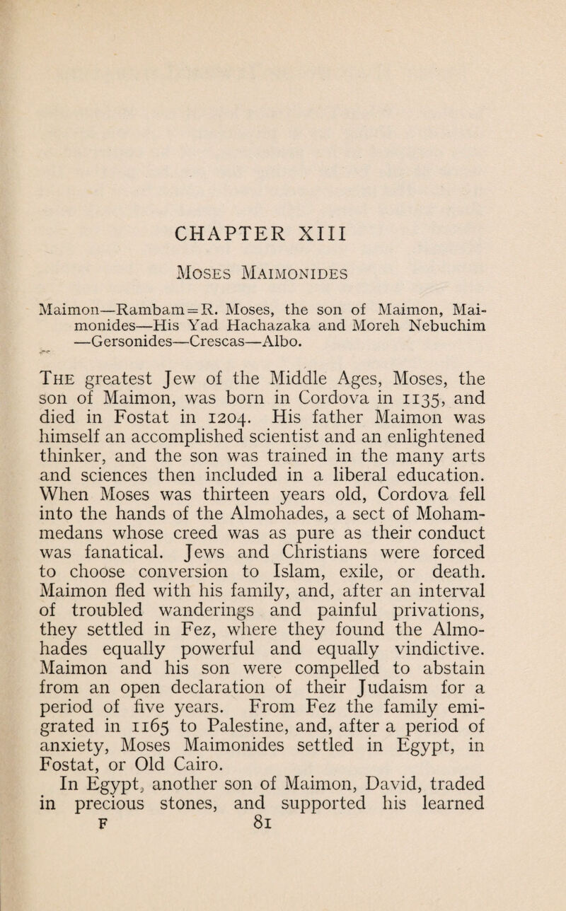 Moses Maimonides Maimon—Rambam = R. Moses, the son of Maimon, Mai¬ monides—His Yad Hachazaka and Moreh Nebuchim —Gersonides—Crescas—Albo. The greatest Jew of the Middle Ages, Moses, the son of Maimon, was born in Cordova in 1135, and died in Fostat in 1204. His father Maimon was himself an accomplished scientist and an enlightened thinker, and the son was trained in the many arts and sciences then included in a liberal education. When Moses was thirteen years old, Cordova fell into the hands of the Almohades, a sect of Moham¬ medans whose creed was as pure as their conduct was fanatical. Jews and Christians were forced to choose conversion to Islam, exile, or death. Maimon fled with his family, and, after an interval of troubled wanderings and painful privations, they settled in Fez, where they found the Almo¬ hades equally powerful and equally vindictive. Maimon and his son were compelled to abstain from an open declaration of their Judaism for a period of five years. From Fez the family emi¬ grated in 1165 to Palestine, and, after a period of anxiety, Moses Maimonides settled in Egypt, in Fostat, or Old Cairo. In Egypt, another son of Maimon, David, traded in precious stones, and supported his learned