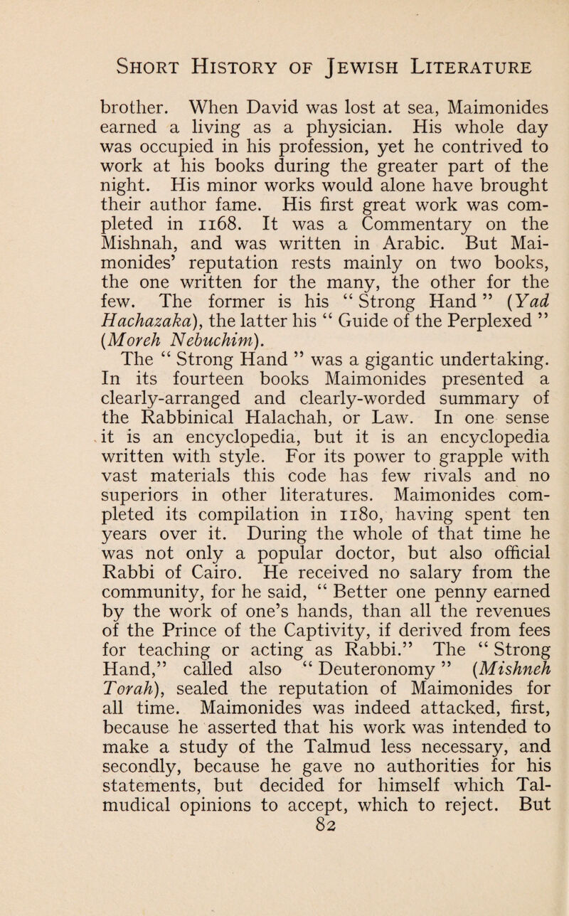 brother. When David was lost at sea, Maimonides earned a living as a physician. His whole day was occupied in his profession, yet he contrived to work at his books during the greater part of the night. His minor works would alone have brought their author fame. His first great work was com¬ pleted in 1168. It was a Commentary on the Mishnah, and was written in Arabic. But Mai¬ monides’ reputation rests mainly on two books, the one written for the many, the other for the few. The former is his “Strong Hand” (Yad Hachazaka), the latter his “ Guide of the Perplexed ” (Moreh Nebuchim). The “ Strong Hand ” was a gigantic undertaking. In its fourteen books Maimonides presented a clearly-arranged and clearly-worded summary of the Rabbinical Halachah, or Law. In one sense it is an encyclopedia, but it is an encyclopedia written with style. For its power to grapple with vast materials this code has few rivals and no superiors in other literatures. Maimonides com¬ pleted its compilation in 1180, having spent ten years over it. During the whole of that time he was not only a popular doctor, but also official Rabbi of Cairo. He received no salary from the community, for he said, “ Better one penny earned by the work of one’s hands, than all the revenues of the Prince of the Captivity, if derived from fees for teaching or acting as Rabbi.” The “ Strong Hand,” called also “ Deuteronomy ” (Mishneh Torah), sealed the reputation of Maimonides for all time. Maimonides was indeed attacked, first, because he asserted that his work was intended to make a study of the Talmud less necessary, and secondly, because he gave no authorities for his statements, but decided for himself which Tal- mudical opinions to accept, which to reject. But