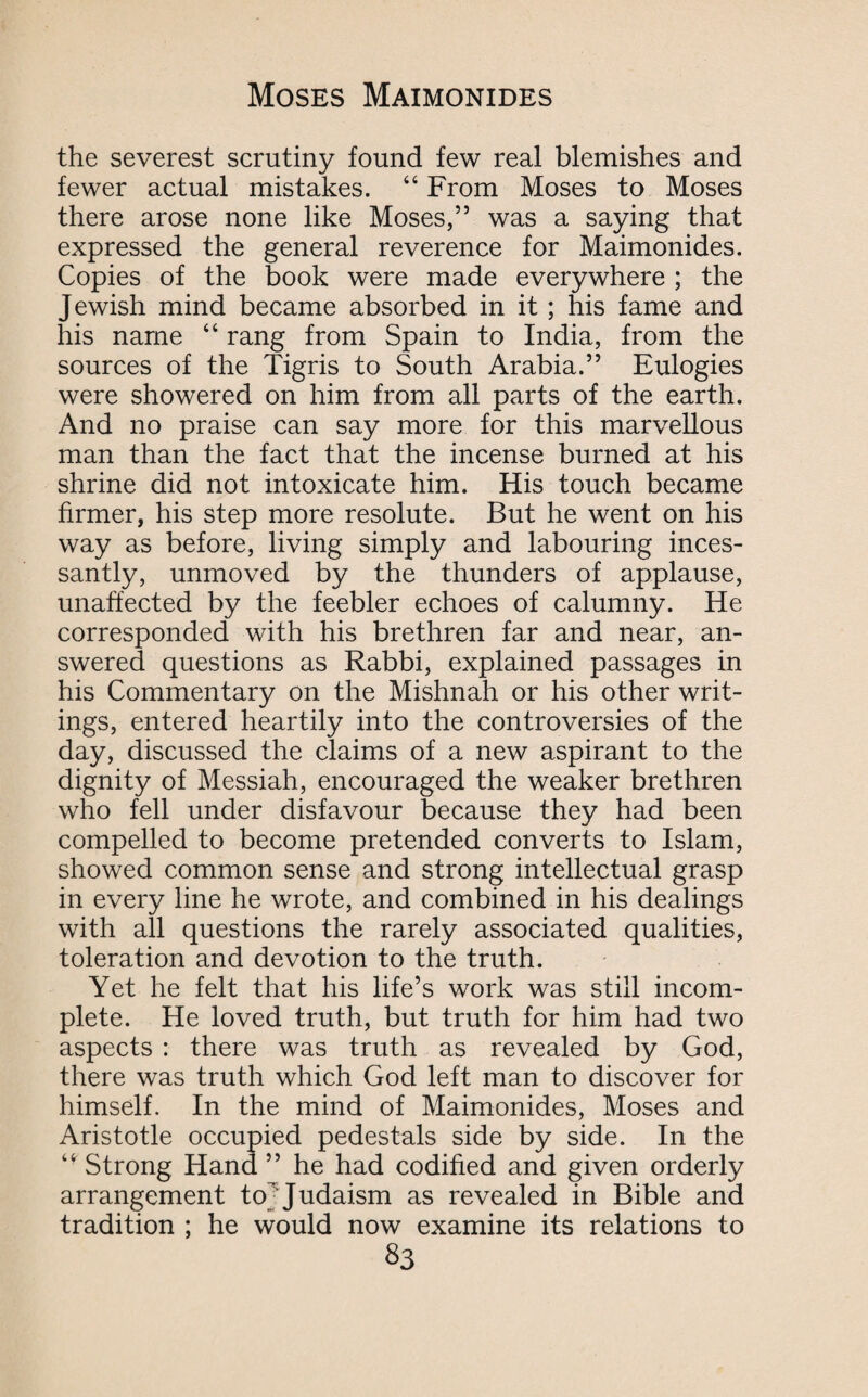 the severest scrutiny found few real blemishes and fewer actual mistakes. “ From Moses to Moses there arose none like Moses,” was a saying that expressed the general reverence for Maimonides. Copies of the book were made everywhere ; the Jewish mind became absorbed in it; his fame and his name “ rang from Spain to India, from the sources of the Tigris to South Arabia.” Eulogies were showered on him from all parts of the earth. And no praise can say more for this marvellous man than the fact that the incense burned at his shrine did not intoxicate him. His touch became firmer, his step more resolute. But he went on his way as before, living simply and labouring inces¬ santly, unmoved by the thunders of applause, unaffected by the feebler echoes of calumny. He corresponded with his brethren far and near, an¬ swered questions as Rabbi, explained passages in his Commentary on the Mishnah or his other writ¬ ings, entered heartily into the controversies of the day, discussed the claims of a new aspirant to the dignity of Messiah, encouraged the weaker brethren who fell under disfavour because they had been compelled to become pretended converts to Islam, showed common sense and strong intellectual grasp in every line he wrote, and combined in his dealings with all questions the rarely associated qualities, toleration and devotion to the truth. Yet he felt that his life’s work was still incom¬ plete. He loved truth, but truth for him had two aspects : there was truth as revealed by God, there was truth which God left man to discover for himself. In the mind of Maimonides, Moses and Aristotle occupied pedestals side by side. In the Strong Hand ” he had codified and given orderly arrangement to; Judaism as revealed in Bible and tradition ; he would now examine its relations to S3