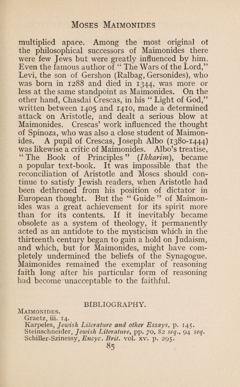 multiplied apace. Among the most original ot the philosophical successors of Maimonides there were few Jews but were greatly influenced by him. Even the famous author of “ The Wars of the Lord,” Levi, the son of Gershon (Ralbag, Gersonides), who was born in 1288 and died in 1344, was more or less at the same standpoint as Maimonides. On the other hand, Chasdai Crescas, in his “ Light of God,” written between 1405 and 1410, made a determined attack on Aristotle, and dealt a serious blow at Maimonides. Crescas’ work influenced the thought of Spinoza, who was also a close student of Maimon¬ ides. A pupil of Crescas, Joseph Albo (1380-1444) was likewise a critic of Maimonides. Albo’s treatise, “ The Book of Principles ” (Ikkarim), became a popular text-book. It was impossible that the reconciliation of Aristotle and Moses should con¬ tinue to satisfy Jewish readers, when Aristotle had been dethroned from his position of dictator in European thought. But the “ Guide ” of Maimon¬ ides was a great achievement for its spirit more than for its contents. If it inevitably became obsolete as a system of theology, it permanently acted as an antidote to the mysticism which in the thirteenth century began to gain a hold on Judaism, and which, but for Maimonides, might have com¬ pletely undermined the beliefs of the Synagogue. Maimonides remained the exemplar of reasoning faith long after his particular form of reasoning had become unacceptable to the faithful. BIBLIOGRAPHY. Maimonides. Graetz, iii. 14. Karpeles, Jewish Literature and other Essays, p. 145. Steinschneider, Jewish Literature, pp. 70, 82 seq., 94 seq. Schiller-Szinessy, Encyc. Brit. vol. xv. p. 295.