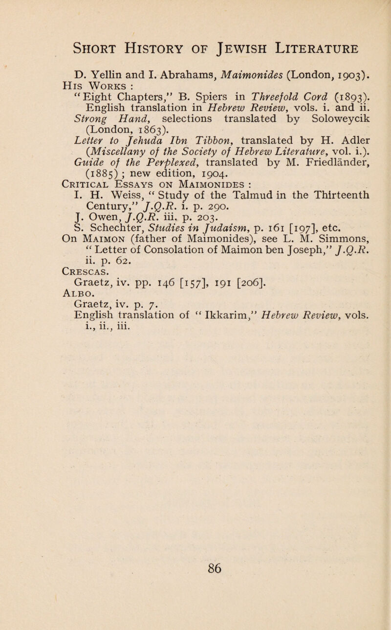 D. Yellin and I. Abrahams, Maimonides (London, 1903). His Works : “Eight Chapters,” B. Spiers in Threefold Cord (1893). English translation in Hebrew Review, vols. i. and ii. Strong Hand, selections translated by Soloweycik (London, 1863). Letter to Jehuda Ibn Tibbon, translated by H. Adler (.Miscellany of the Society of Hebrew Literature, vol. i.). Guide of the Perplexed, translated by M. Friedlander, (1885) ; new edition, 1904. Critical Essays on Maimonides : I. H. Weiss, “ Study of the Talmud in the Thirteenth Century,” J-Q-R. i. p. 290. J. Owen, J.Q.R. iii. p. 203. S. Schechter, Studies in Judaism, p. 161 [197], etc. On Maimon (father of Maimonides), see L. M. Simmons, “ Letter of Consolation of Maimon ben Joseph,” J.Q.R. ii. p. 62. Crescas. Graetz, iv. pp. 146 [157], 191 [206]. Albo. Graetz, iv. p. 7. English translation of “ Ikkarim,” Hebrew Review, vols. i., ii., iii.