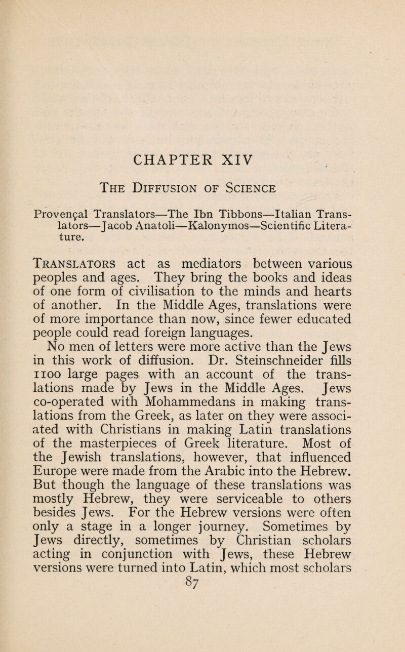 The Diffusion of Science Provencal Translators—The Ibn Tibbons—Italian Trans¬ lators—Jacob Anatoli—Kalonymos—Scientific Litera¬ ture. Translators act as mediators between various peoples and ages. They bring the books and ideas of one form of civilisation to the minds and hearts of another. In the Middle Ages, translations were of more importance than now, since fewer educated people could read foreign languages. No men of letters were more active than the Jews in this work of diffusion. Dr. Steinschneider fills i ioo large pages with an account of the trans¬ lations made by Jews in the Middle Ages. Jews co-operated with Mohammedans in making trans¬ lations from the Greek, as later on they were associ¬ ated with Christians in making Latin translations of the masterpieces of Greek literature. Most of the Jewish translations, however, that influenced Europe were made from the Arabic into the Hebrew. But though the language of these translations was mostly Hebrew, they were serviceable to others besides Jews. For the Hebrew versions were often only a stage in a longer journey. Sometimes by Jews directly, sometimes by Christian scholars acting in conjunction with Jews, these Hebrew versions were turned into Latin, which most scholars