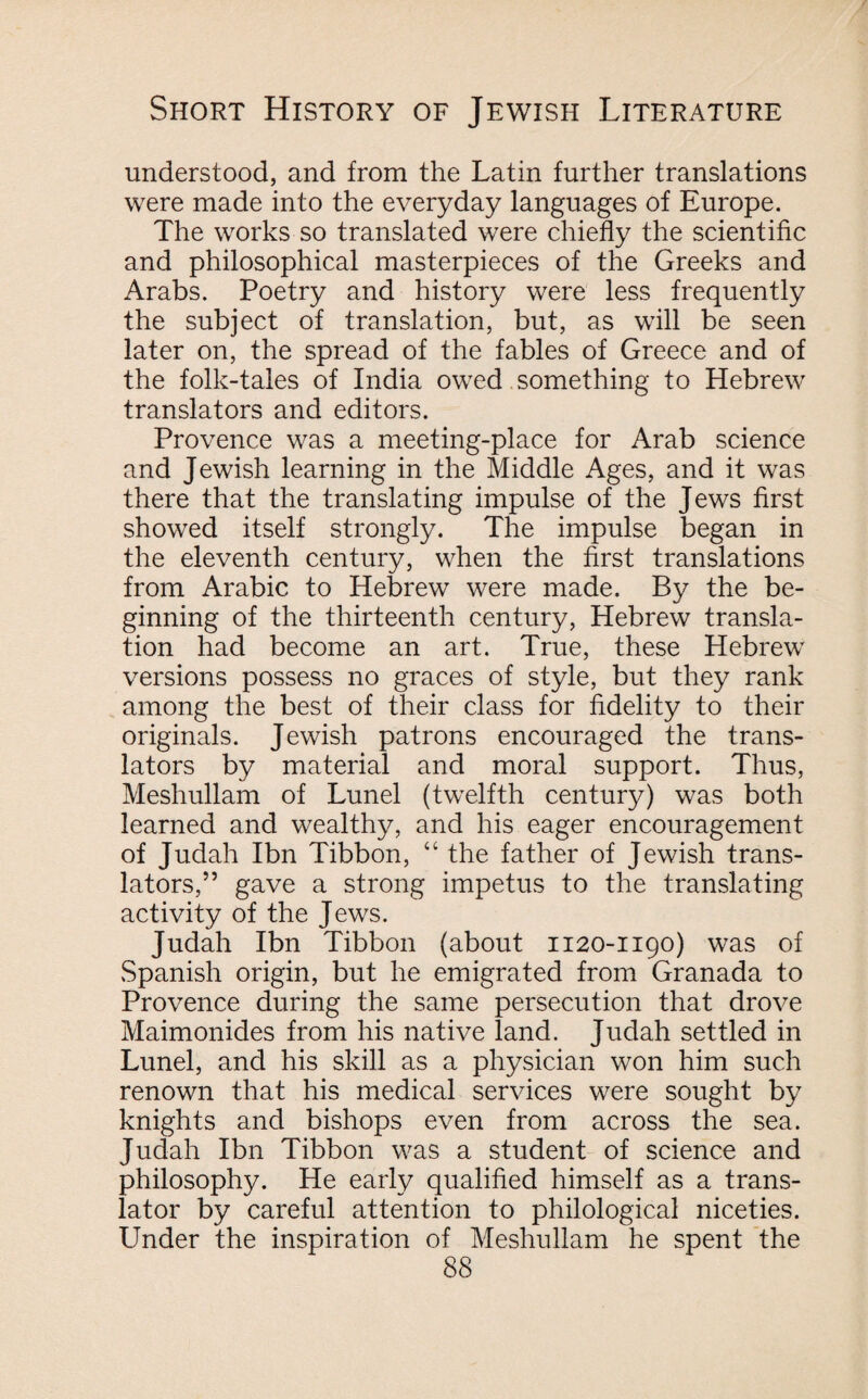 understood, and from the Latin further translations were made into the everyday languages of Europe. The works so translated were chiefly the scientific and philosophical masterpieces of the Greeks and Arabs. Poetry and history were less frequently the subject of translation, but, as will be seen later on, the spread of the fables of Greece and of the folk-tales of India owed something to Hebrew translators and editors. Provence was a meeting-place for Arab science and Jewish learning in the Middle Ages, and it was there that the translating impulse of the Jews first showed itself strongly. The impulse began in the eleventh century, when the first translations from Arabic to Hebrew were made. By the be¬ ginning of the thirteenth century, Hebrew transla¬ tion had become an art. True, these Hebrew versions possess no graces of style, but they rank among the best of their class for fidelity to their originals. Jewish patrons encouraged the trans¬ lators by material and moral support. Thus, Meshullam of Lunel (twelfth century) was both learned and wealthy, and his eager encouragement of Judah Ibn Tibbon, “ the father of Jewish trans¬ lators,” gave a strong impetus to the translating activity of the Jews. Judah Ibn Tibbon (about 1120-1190) was of Spanish origin, but he emigrated from Granada to Provence during the same persecution that drove Maimonides from his native land. Judah settled in Lunel, and his skill as a physician won him such renown that his medical services were sought by knights and bishops even from across the sea. Judah Ibn Tibbon was a student of science and philosophy. He early qualified himself as a trans¬ lator by careful attention to philological niceties. Under the inspiration of Meshullam he spent the