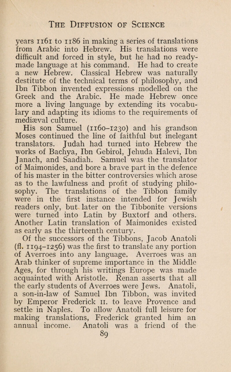 years 1161 to 1186 in making a series of translations from Arabic into Hebrew. His translations were difficult and forced in style, but he had no ready¬ made language at his command. He had to create a new Hebrew. Classical Hebrew was naturally destitute of the technical terms of philosophy, and Ibn Tibbon invented expressions modelled on the Greek and the Arabic. Fie made Hebrew once more a living language by extending its vocabu¬ lary and adapting its idioms to the requirements of mediaeval culture. His son Samuel (1160-1230) and his grandson Moses continued the line of faithful but inelegant translators. Judah had turned into Hebrew the works of Bachya, Ibn Gebirol, Jehuda Halevi, Ibn Janach, and Saadiah. Samuel was the translator of Maimonides, and bore a brave part in the defence of his master in the bitter controversies which arose as to the lawfulness and profit of studying philo¬ sophy. The translations of the Tibbon family were in the first instance intended for Jewish readers only, but later on the Tibbonite versions were turned into Latin by Buxtorf and others. Another Latin translation of Maimonides existed as early as the thirteenth century. Of the successors of the Tibbons, Jacob Anatoli (fl. 1194-1256) was the first to translate any portion of Averroes into any language. Averroes was an Arab thinker of supreme importance in the Middle Ages, for through his writings Europe was made acquainted with Aristotle. Renan asserts that all the early students of Averroes were Jews. Anatoli, a son-in-law of Samuel Ibn Tibbon, was invited by Emperor Frederick 11. to leave Provence and settle in Naples. To allow Anatoli full leisure for making translations, Frederick granted him an annual income. Anatoli was a friend of the