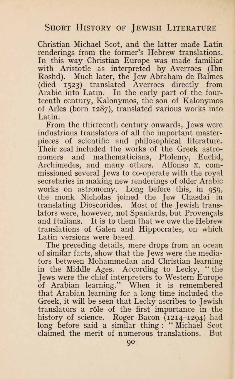 Christian Michael Scot, and the latter made Latin renderings from the former’s Hebrew translations. In this way Christian Europe was made familiar with Aristotle as interpreted by Averroes (Ibn Roshd). Much later, the Jew Abraham de Balmes (died 1523) translated Averroes directly from Arabic into Latin. In the early part of the four¬ teenth century, Kalonymos, the son of Kalonymos of Arles (born 1287), translated various works into Latin. From the thirteenth century onwards, Jews were industrious translators of all the important master¬ pieces of scientific and philosophical literature. Their zeal included the works of the Greek astro¬ nomers and mathematicians, Ptolemy, Euclid, Archimedes, and many others. Alfonso x. com¬ missioned several Jews to co-operate with the royal secretaries in making new renderings of older Arabic works on astronomy. Long before this, in 959, the monk Nicholas joined the Jew Chasdai in translating Dioscorides. Most of the Jewish trans¬ lators were, however, not Spaniards, but Provengals and Italians. It is to them that we owe the Hebrew translations of Galen and Hippocrates, on which Latin versions were based. The preceding details, mere drops from an ocean of similar facts, show that the Jews were the media¬ tors between Mohammedan and Christian learning in the Middle Ages. According to Lecky, “ the Jews were the chief interpreters to Western Europe of Arabian learning.” When it is remembered that Arabian learning for a long time included the Greek, it will be seen that Lecky ascribes to Jewish translators a r6le of the first importance in the history of science. Roger Bacon (1214-1294) had long before said a similar thing : “ Michael Scot claimed the merit of numerous translations. But