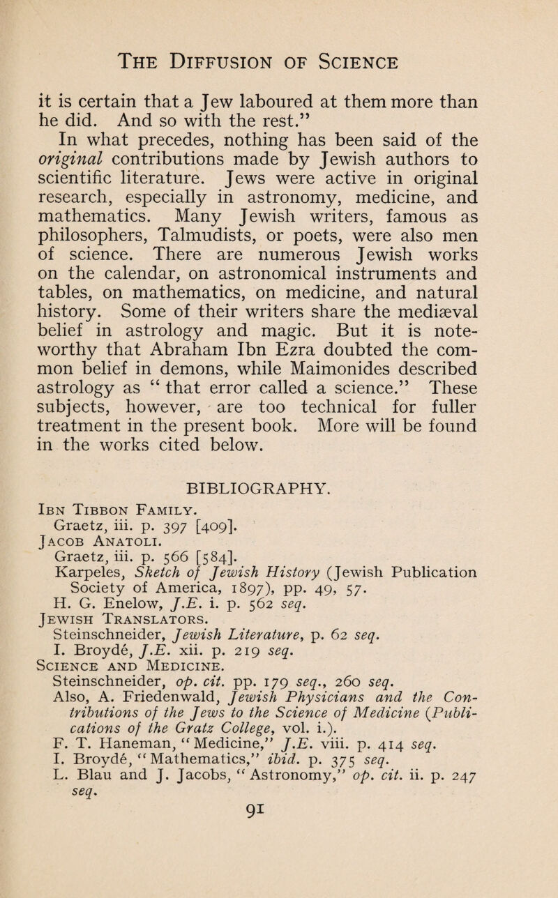 it is certain that a Jew laboured at them more than he did. And so with the rest.” In what precedes, nothing has been said of the original contributions made by Jewish authors to scientific literature. Jews were active in original research, especially in astronomy, medicine, and mathematics. Many Jewish writers, famous as philosophers, Talmudists, or poets, were also men of science. There are numerous Jewish works on the calendar, on astronomical instruments and tables, on mathematics, on medicine, and natural history. Some of their writers share the mediaeval belief in astrology and magic. But it is note¬ worthy that Abraham Ibn Ezra doubted the com¬ mon belief in demons, while Maimonides described astrology as “ that error called a science.” These subjects, however, are too technical for fuller treatment in the present book. More will be found in the works cited below. BIBLIOGRAPHY. Ibn Tibbon Family. Graetz, iii. p. 397 [409]. Jacob Anatoli. Graetz, iii. p. 566 [584]. Karpeles, Sketch of Jewish History (Jewish Publication Society of America, 1897), pp. 49, 57. H. G. Enelow, J.E. i. p. 562 seq. Jewish Translators. Steinschneider, Jewish Literature, p. 62 seq. I. Broyde, J.E. xii. p. 219 seq. Science and Medicine. Steinschneider, op. cit. pp. 179 seq., 260 seq. Also, A. Friedenwald, Jewish Physicians and the Con¬ tributions of the Jews to the Science of Medicine (.Publi¬ cations of the Gratz College, vol. i.). F. T. Haneman, “Medicine,” J.E. viii. p. 414 seq. I. Broyde, “ Mathematics,” ibid. p. 375 seq. L. Blau and J. Jacobs, “Astronomy,” op. cit. ii. p. 247 seq.