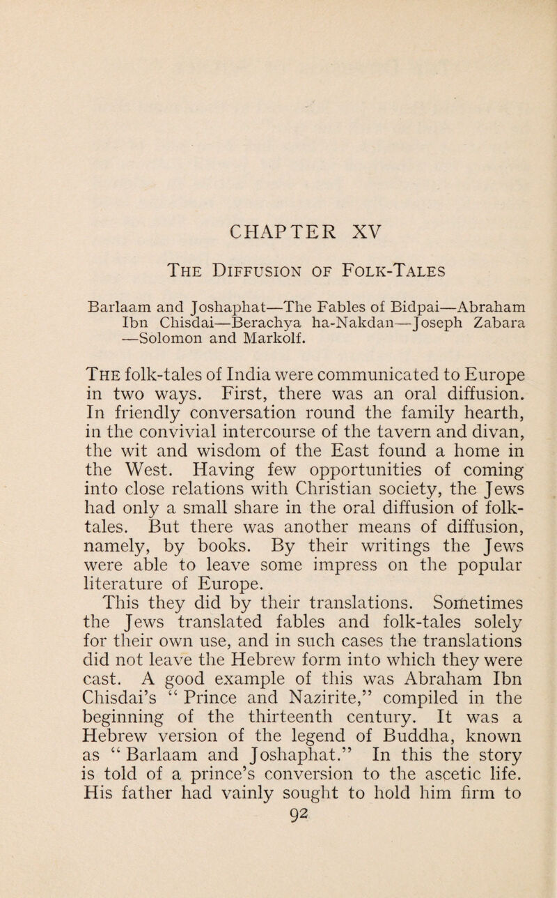 The Diffusion of Folk-Tales Barlaam and Joshaphat—The Fables of Bidpai—Abraham Ibn Chisdai—Berachya ha-Nakdan—Joseph Zabara —Solomon and Markolf. The folk-tales of India were communicated to Europe in two ways. First, there was an oral diffusion. In friendly conversation round the family hearth, in the convivial intercourse of the tavern and divan, the wit and wisdom of the East found a home in the West. Having few opportunities of coming into close relations with Christian society, the Jews had only a small share in the oral diffusion of folk¬ tales. But there was another means of diffusion, namely, by books. By their writings the Jews were able to leave some impress on the popular literature of Europe. This they did by their translations. Sometimes the Jews translated fables and folk-tales solely for their own use, and in such cases the translations did not leave the Hebrew form into which they were cast. A good example of this was Abraham Ibn Chisdai’s “ Prince and Nazirite,” compiled in the beginning of the thirteenth century. It was a Hebrew version of the legend of Buddha, known as “Barlaam and Joshaphat.” In this the story is told of a prince’s conversion to the ascetic life. His father had vainly sought to hold him firm to