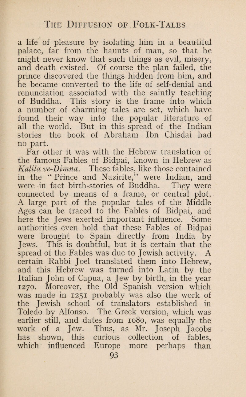 a life of pleasure by isolating him in a beautiful palace, far from the haunts of man, so that he might never know that such things as evil, misery, and death existed. Of course the plan failed, the prince discovered the things hidden from him, and he became converted to the life of self-denial and renunciation associated with the saintly teaching of Buddha. This story is the frame into which a number of charming tales are set, which have found their way into the popular literature of all the world. But in this spread of the Indian stories the book of Abraham Ibn Chisdai had no part. Far other it was with the Hebrew translation of the famous Fables of Bidpai, known in Hebrew as Kalila ve-Dimna. These fables, like those contained in the “ Prince and Nazirite,5’ were Indian, and were in fact birth-stories of Buddha. They were connected by means of a frame, or central plot. A large part of the popular tales of the Middle Ages can be traced to the Fables of Bidpai, and here the Jews exerted important influence. Some authorities even hold that these Fables of Bidpai were brought to Spain directly from India by Jews. This is doubtful, but it is certain that the spread of the Fables was due to Jewish activity. A certain Rabbi Joel translated them into Hebrew, and this Hebrew was turned into Latin by the Italian John of Capua, a Jew by birth, in the year 1270. Moreover, the Old Spanish version which was made in 1251 probably was also the work of the J ewish school of translators established in Toledo by Alfonso. The Greek version, which was earlier still, and dates from 1080, was equally the work of a Jew. Thus, as Mr. Joseph Jacobs has shown, this curious collection of fables, which influenced Europe more perhaps than