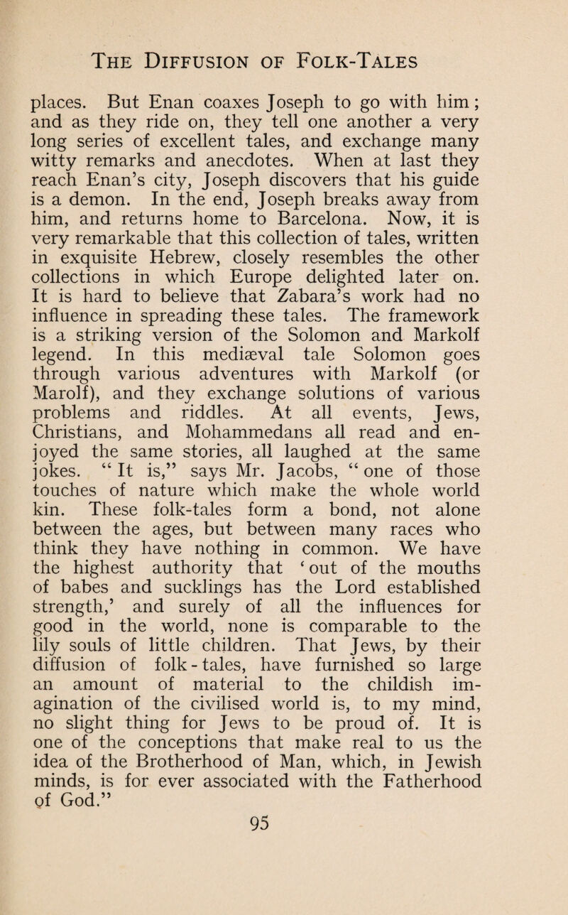 places. But Enan coaxes Joseph to go with him; and as they ride on, they tell one another a very long series of excellent tales, and exchange many witty remarks and anecdotes. When at last they reach Enan’s city, Joseph discovers that his guide is a demon. In the end, Joseph breaks away from him, and returns home to Barcelona. Now, it is very remarkable that this collection of tales, written in exquisite Hebrew, closely resembles the other collections in which Europe delighted later on. It is hard to believe that Zabara’s work had no influence in spreading these tales. The framework is a striking version of the Solomon and Markolf legend. In this mediaeval tale Solomon goes through various adventures with Markolf (or Marolf), and they exchange solutions of various problems and riddles. At all events, Jews, Christians, and Mohammedans all read and en¬ joyed the same stories, all laughed at the same jokes. “It is,” says Mr. Jacobs, “one of those touches of nature which make the whole world kin. These folk-tales form a bond, not alone between the ages, but between many races who think they have nothing in common. We have the highest authority that ‘ out of the mouths of babes and sucklings has the Lord established strength,’ and surely of all the influences for good in the world, none is comparable to the lily souls of little children. That Jews, by their diffusion of folk - tales, have furnished so large an amount of material to the childish im¬ agination of the civilised world is, to my mind, no slight thing for Jews to be proud of. It is one of the conceptions that make real to us the idea of the Brotherhood of Man, which, in Jewish minds, is for ever associated with the Fatherhood Of God.”