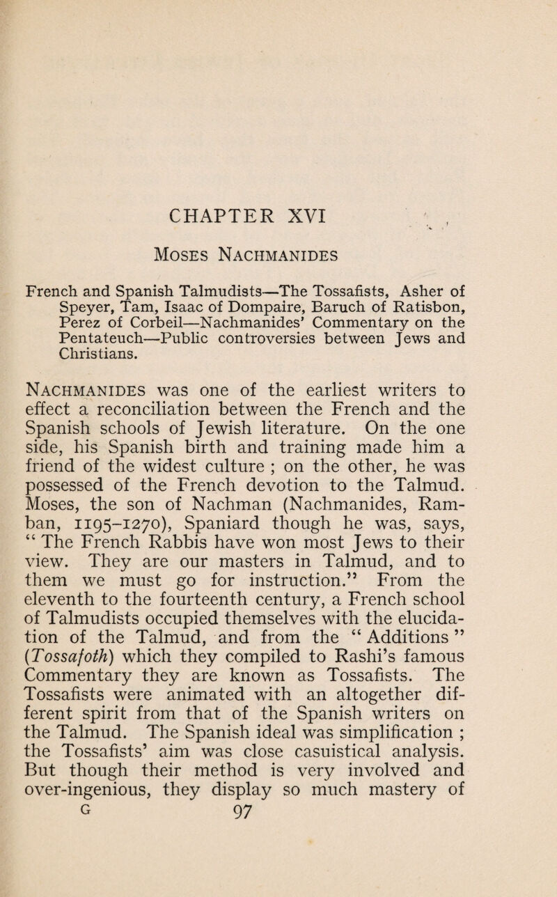 Moses Nachmanides French and Spanish Talmudists—The Tossafists, Asher of Speyer, Tam, Isaac of Dompaire, Baruch of Ratisbon, Perez of Corbeil—Nachmanides’ Commentary on the Pentateuch—Public controversies between Jews and Christians. Nachmanides was one of the earliest writers to effect a reconciliation between the French and the Spanish schools of Jewish literature. On the one side, his Spanish birth and training made him a friend of the widest culture ; on the other, he was possessed of the French devotion to the Talmud. Moses, the son of Nachman (Nachmanides, Ram- ban, 1195-1270), Spaniard though he was, says, “ The French Rabbis have won most Jews to their view. They are our masters in Talmud, and to them we must go for instruction.” From the eleventh to the fourteenth century, a French school of Talmudists occupied themselves with the elucida¬ tion of the Talmud, and from the “ Additions ” (Tossafoth) which they compiled to Rashi’s famous Commentary they are known as Tossafists. The Tossafists were animated with an altogether dif¬ ferent spirit from that of the Spanish writers on the Talmud. The Spanish ideal was simplification ; the Tossafists’ aim was close casuistical analysis. But though their method is very involved and over-ingenious, they display so much mastery of