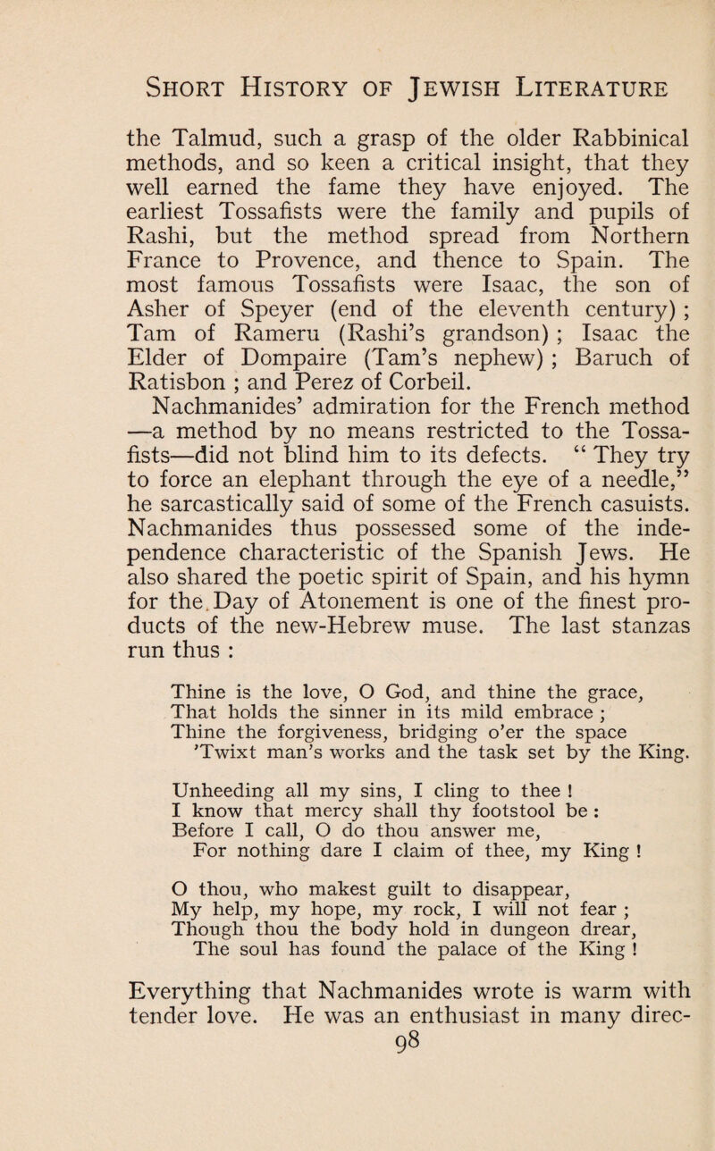 the Talmud, such a grasp of the older Rabbinical methods, and so keen a critical insight, that they well earned the fame they have enjoyed. The earliest Tossafists were the family and pupils of Rashi, but the method spread from Northern France to Provence, and thence to Spain. The most famous Tossafists were Isaac, the son of Asher of Speyer (end of the eleventh century) ; Tam of Rameru (Rashi’s grandson) ; Isaac the Elder of Dompaire (Tam’s nephew) ; Baruch of Ratisbon ; and Perez of Corbeil. Nachmanides’ admiration for the French method —a method by no means restricted to the Tossa¬ fists—did not blind him to its defects. “ They try to force an elephant through the eye of a needle,” he sarcastically said of some of the French casuists. Nachmanides thus possessed some of the inde¬ pendence characteristic of the Spanish Jews. He also shared the poetic spirit of Spain, and his hymn for the. Day of Atonement is one of the finest pro¬ ducts of the new-Hebrew muse. The last stanzas run thus : Thine is the love, O God, and thine the grace, That holds the sinner in its mild embrace ; Thine the forgiveness, bridging o’er the space ’Twixt man’s works and the task set by the King. Unheeding all my sins, I cling to thee ! I know that mercy shall thy footstool be : Before I call, O do thou answer me, For nothing dare I claim of thee, my King ! O thou, who makest guilt to disappear, My help, my hope, my rock, I will not fear ; Though thou the body hold in dungeon drear, The soul has found the palace of the King ! Everything that Nachmanides wrote is warm with tender love. He was an enthusiast in many direc-