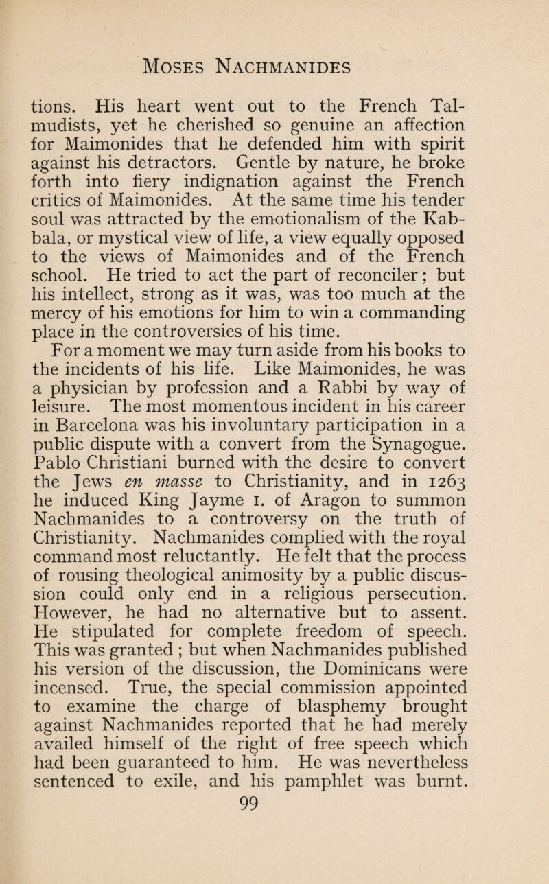 tions. His heart went out to the French Tal¬ mudists, yet he cherished so genuine an affection for Maimonides that he defended him with spirit against his detractors. Gentle by nature, he broke forth into fiery indignation against the French critics of Maimonides. At the same time his tender soul was attracted by the emotionalism of the Kab- bala, or mystical view of life, a view equally opposed to the views of Maimonides and of the French school. He tried to act the part of reconciler ; but his intellect, strong as it was, was too much at the mercy of his emotions for him to win a commanding place in the controversies of his time. For a moment we may turn aside from his books to the incidents of his life. Like Maimonides, he was a physician by profession and a Rabbi by way of leisure. The most momentous incident in his career in Barcelona was his involuntary participation in a public dispute with a convert from the Synagogue. Pablo Christiani burned with the desire to convert the Jews en masse to Christianity, and in 1263 he induced King Jayme 1. of Aragon to summon Nachmanides to a controversy on the truth of Christianity. Nachmanides complied with the royal command most reluctantly. He felt that the process of rousing theological animosity by a public discus¬ sion could only end in a religious persecution. However, he had no alternative but to assent. He stipulated for complete freedom of speech. This was granted ; but when Nachmanides published his version of the discussion, the Dominicans were incensed. True, the special commission appointed to examine the charge of blasphemy brought against Nachmanides reported that he had merely availed himself of the right of free speech which had been guaranteed to him. He was nevertheless sentenced to exile, and his pamphlet was burnt.