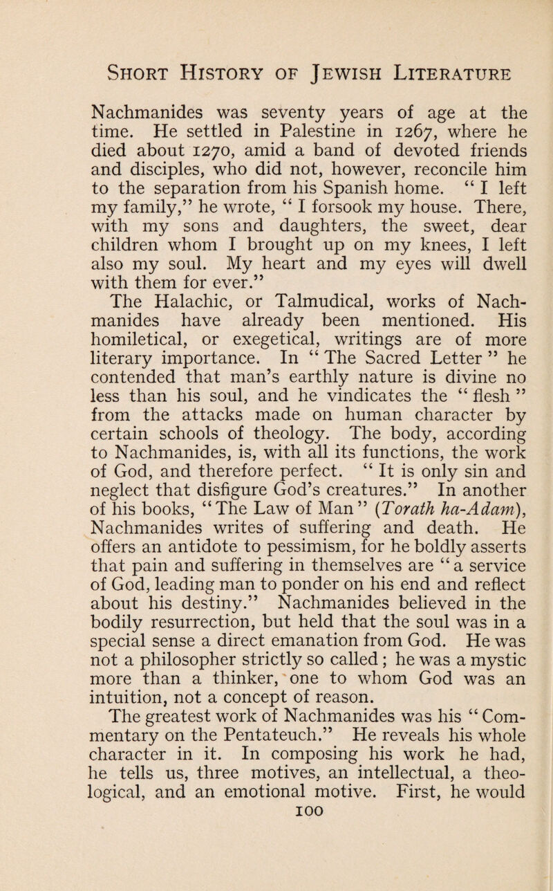 Nachmanides was seventy years of age at the time. He settled in Palestine in 1267, where he died about 1270, amid a band of devoted friends and disciples, who did not, however, reconcile him to the separation from his Spanish home. “ I left my family,” he wrote, “ I forsook my house. There, with my sons and daughters, the sweet, dear children whom I brought up on my knees, I left also my soul. My heart and my eyes will dwell with them for ever.” The Halachic, or Talmudical, works of Nach¬ manides have already been mentioned. His homiletical, or exegetical, writings are of more literary importance. In 44 The Sacred Letter ” he contended that man’s earthly nature is divine no less than his soul, and he vindicates the 44 flesh ” from the attacks made on human character by certain schools of theology. The body, according to Nachmanides, is, with all its functions, the work of God, and therefore perfect. 44 It is only sin and neglect that disfigure God’s creatures.” In another of his books, 44The Law of Man” (Torath ha-Adam), Nachmanides writes of suffering and death. He offers an antidote to pessimism, for he boldly asserts that pain and suffering in themselves are 44 a service of God, leading man to ponder on his end and reflect about his destiny.” Nachmanides believed in the bodily resurrection, but held that the soul was in a special sense a direct emanation from God. He was not a philosopher strictly so called; he was a mystic more than a thinker, one to whom God was an intuition, not a concept of reason. The greatest work of Nachmanides was his 44 Com¬ mentary on the Pentateuch.” He reveals his whole character in it. In composing his work he had, he tells us, three motives, an intellectual, a theo¬ logical, and an emotional motive. First, he would