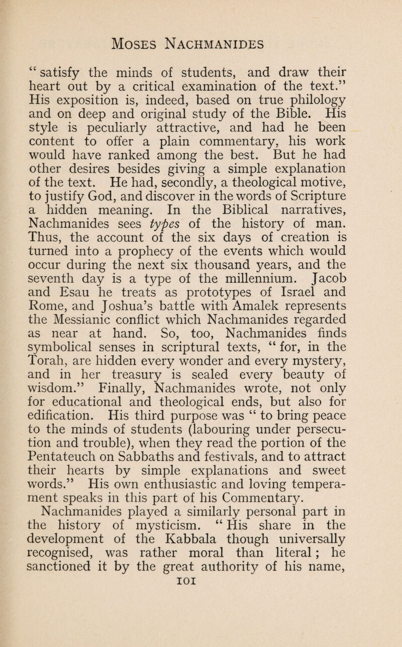 “ satisfy the minds of students, and draw their heart out by a critical examination of the text.” His exposition is, indeed, based on true philology and on deep and original study of the Bible. His style is peculiarly attractive, and had he been content to offer a plain commentary, his work would have ranked among the best. But he had other desires besides giving a simple explanation of the text. He had, secondly, a theological motive, to justify God, and discover in the words of Scripture a hidden meaning. In the Biblical narratives, Nachmanides sees types of the history of man. Thus, the account of the six days of creation is turned into a prophecy of the events which would occur during the next six thousand years, and the seventh day is a type of the millennium. Jacob and Esau he treats as prototypes of Israel and Rome, and Joshua’s battle with Amalek represents the Messianic conflict which Nachmanides regarded as near at hand. So, too, Nachmanides finds symbolical senses in scriptural texts, “ for, in the Torah, are hidden every wonder and every mystery, and in her treasury is sealed every beauty of wisdom.” Finally, Nachmanides wrote, not only for educational and theological ends, but also for edification. His third purpose was “ to bring peace to the minds of students (labouring under persecu¬ tion and trouble), when they read the portion of the Pentateuch on Sabbaths and festivals, and to attract their hearts by simple explanations and sweet words.” His own enthusiastic and loving tempera¬ ment speaks in this part of his Commentary. Nachmanides played a similarly personal part in the history of mysticism. “ His share in the development of the Kabbala though universally recognised, was rather moral than literal; he sanctioned it by the great authority of his name, IOI