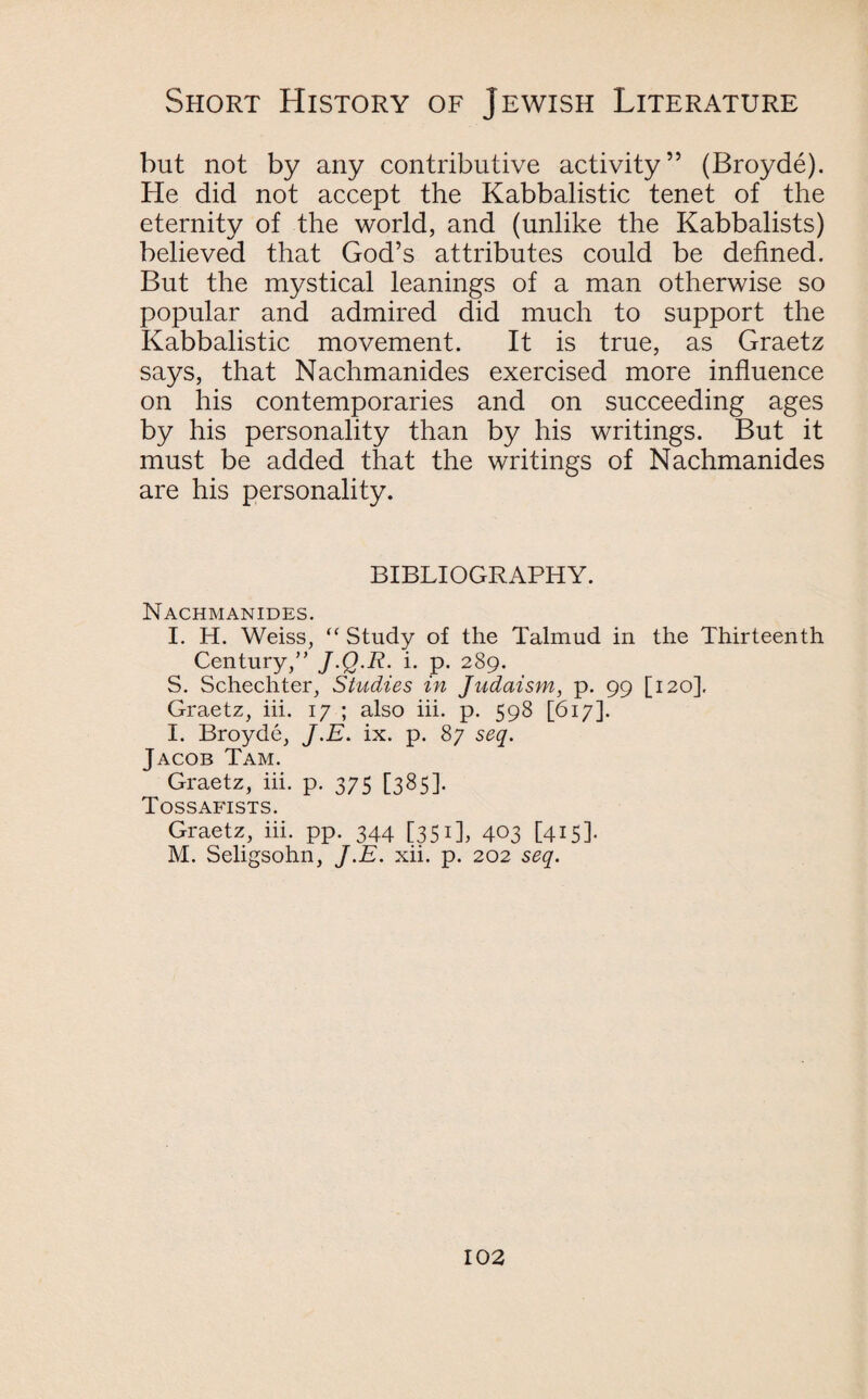 but not by any contributive activity” (Broyde). He did not accept the Kabbalistic tenet of the eternity of the world, and (unlike the Kabbalists) believed that God’s attributes could be defined. But the mystical leanings of a man otherwise so popular and admired did much to support the Kabbalistic movement. It is true, as Graetz says, that Nachmanides exercised more influence on his contemporaries and on succeeding ages by his personality than by his writings. But it must be added that the writings of Nachmanides are his personality. BIBLIOGRAPHY. Nachmanides. I. H. Weiss, “ Study of the Talmud in the Thirteenth Century,” J.Q.R. i. p. 289. S. Schechter, Studies in Judaism, p. 99 [120]. Graetz, iii. 17 ; also iii. p. 598 [617]. I. Broyde, J.E. ix. p. 87 seq. Jacob Tam. Graetz, iii. p. 375 [385]. Tossafists. Graetz, iii. pp. 344 [351], 403 [415]. M. Seligsohn, J.E. xii. p. 202 seq.