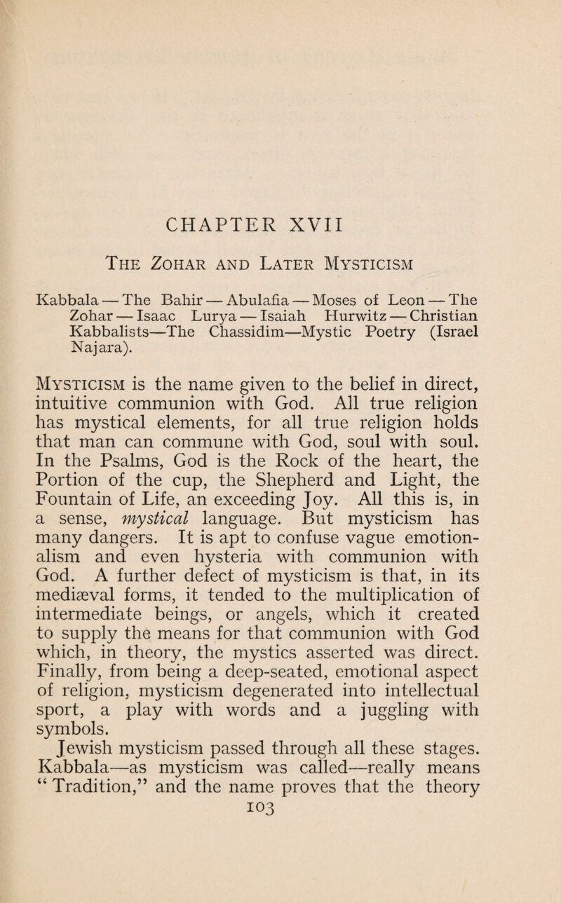 The Zohar and Later Mysticism Kabbala — The Bahir — Abulafia — Moses of Leon — The Zohar — Isaac Lurya — Isaiah Hurwitz — Christian Kabbalists—The Chassidim—Mystic Poetry (Israel Najara). Mysticism is the name given to the belief in direct, intuitive communion with God. All true religion has mystical elements, for all true religion holds that man can commune with God, soul with soul. In the Psalms, God is the Rock of the heart, the Portion of the cup, the Shepherd and Light, the Fountain of Life, an exceeding Joy. All this is, in a sense, mystical language. But mysticism has many dangers. It is apt to confuse vague emotion¬ alism and even hysteria with communion with God. A further defect of mysticism is that, in its mediaeval forms, it tended to the multiplication of intermediate beings, or angels, which it created to supply the means for that communion with God which, in theory, the mystics asserted was direct. Finally, from being a deep-seated, emotional aspect of religion, mysticism degenerated into intellectual sport, a play with words and a juggling with symbols. Jewish mysticism passed through all these stages. Kabbala—as mysticism was called—really means “ Tradition,” and the name proves that the theory