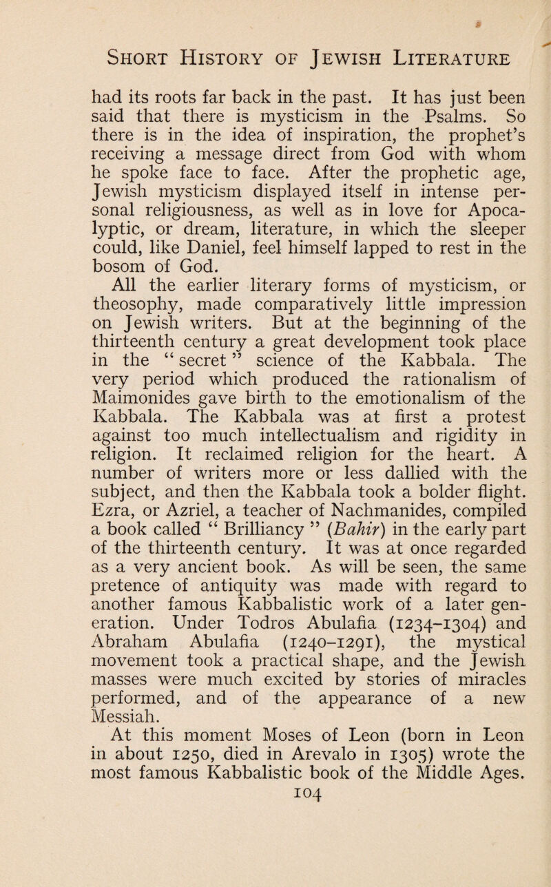 had its roots far back in the past. It has just been said that there is mysticism in the Psalms. So there is in the idea of inspiration, the prophet’s receiving a message direct from God with whom he spoke face to face. After the prophetic age, Jewish mysticism displayed itself in intense per¬ sonal religiousness, as well as in love for Apoca¬ lyptic, or dream, literature, in which the sleeper could, like Daniel, feel himself lapped to rest in the bosom of God. All the earlier literary forms of mysticism, or theosophy, made comparatively little impression on Jewish writers. But at the beginning of the thirteenth century a great development took place in the “ secret ” science of the Kabbala. The very period which produced the rationalism of Maimonides gave birth to the emotionalism of the Kabbala. The Kabbala was at first a protest against too much intellectualism and rigidity in religion. It reclaimed religion for the heart. A number of writers more or less dallied with the subject, and then the Kabbala took a bolder flight. Ezra, or Azriel, a teacher of Nachmanides, compiled a book called “ Brilliancy ” (Bahir) in the early part of the thirteenth century. It was at once regarded as a very ancient book. As will be seen, the same pretence of antiquity was made with regard to another famous Kabbalistic work of a later gen¬ eration. Under Todros Abulafia (1234-1304) and Abraham Abulafia (1240-1291), the mystical movement took a practical shape, and the Jewish masses were much excited by stories of miracles performed, and of the appearance of a new Messiah. At this moment Moses of Leon (born in Leon in about 1250, died in Arevalo in 1305) wrote the most famous Kabbalistic book of the Middle Ages.