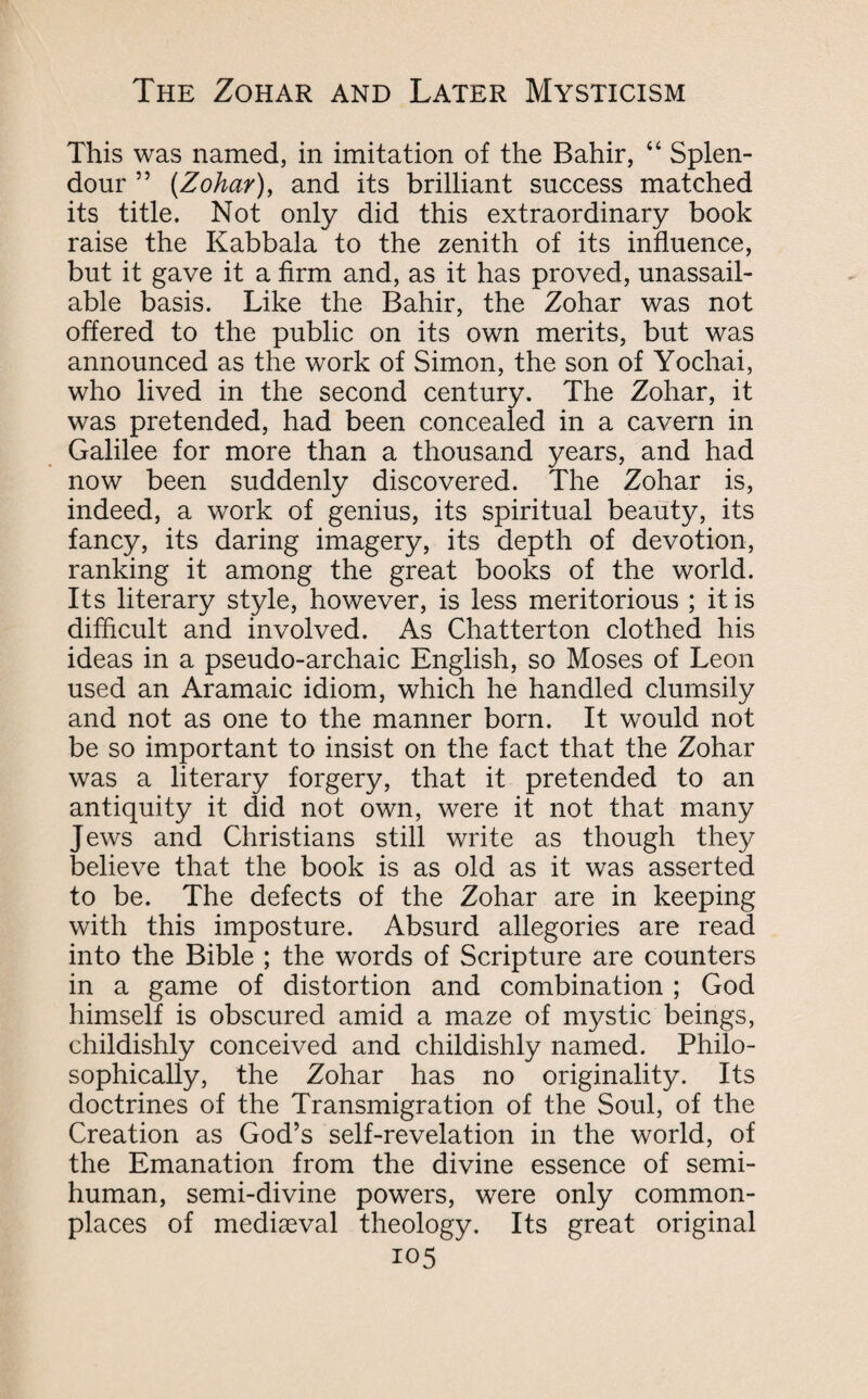 This was named, in imitation of the Bahir, 44 Splen¬ dour ” (Zohar), and its brilliant success matched its title. Not only did this extraordinary book raise the Kabbala to the zenith of its influence, but it gave it a firm and, as it has proved, unassail¬ able basis. Like the Bahir, the Zohar was not offered to the public on its own merits, but was announced as the work of Simon, the son of Yochai, who lived in the second century. The Zohar, it was pretended, had been concealed in a cavern in Galilee for more than a thousand years, and had now been suddenly discovered. The Zohar is, indeed, a work of genius, its spiritual beauty, its fancy, its daring imagery, its depth of devotion, ranking it among the great books of the world. Its literary style, however, is less meritorious ; it is difficult and involved. As Chatterton clothed his ideas in a pseudo-archaic English, so Moses of Leon used an Aramaic idiom, which he handled clumsily and not as one to the manner born. It would not be so important to insist on the fact that the Zohar was a literary forgery, that it pretended to an antiquity it did not own, were it not that many Jews and Christians still write as though they believe that the book is as old as it was asserted to be. The defects of the Zohar are in keeping with this imposture. Absurd allegories are read into the Bible ; the words of Scripture are counters in a game of distortion and combination ; God himself is obscured amid a maze of mystic beings, childishly conceived and childishly named. Philo¬ sophically, the Zohar has no originality. Its doctrines of the Transmigration of the Soul, of the Creation as God’s self-revelation in the world, of the Emanation from the divine essence of semi¬ human, semi-divine powers, were only common¬ places of mediaeval theology. Its great original