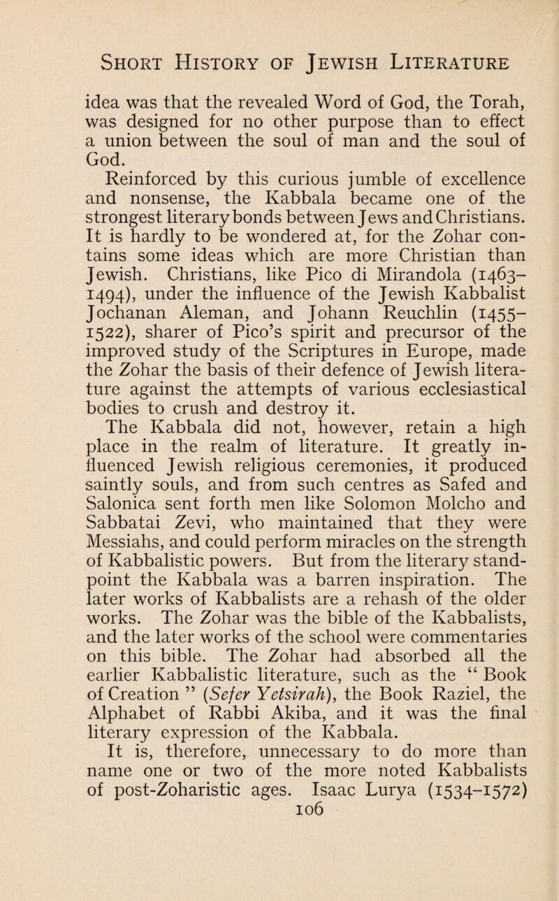 idea was that the revealed Word of God, the Torah, was designed for no other purpose than to effect a union between the soul of man and the soul of God. Reinforced by this curious jumble of excellence and nonsense, the Kabbala became one of the strongest literary bonds between Jews and Christians. It is hardly to be wondered at, for the Zohar con¬ tains some ideas which are more Christian than Jewish. Christians, like Pico di Mirandola (1463- 1494), under the influence of the Jewish Kabbalist Jochanan Aleman, and Johann Reuchlin (1455- 1522), sharer of Pico’s spirit and precursor of the improved study of the Scriptures in Europe, made the Zohar the basis of their defence of Jewish litera¬ ture against the attempts of various ecclesiastical bodies to crush and destroy it. The Kabbala did not, however, retain a high place in the realm of literature. It greatly in¬ fluenced Jewish religious ceremonies, it produced saintly souls, and from such centres as Safed and Salonica sent forth men like Solomon Molcho and Sabbatai Zevi, who maintained that they were Messiahs, and could perform miracles on the strength of Kabbalistic powers. But from the literary stand¬ point the Kabbala was a barren inspiration. The later works of Kabbalists are a rehash of the older works. The Zohar was the bible of the Kabbalists, and the later works of the school were commentaries on this bible. The Zohar had absorbed all the earlier Kabbalistic literature, such as the “ Book of Creation ” (Sefer Yetsirah), the Book Raziel, the Alphabet of Rabbi Akiba, and it was the final literary expression of the Kabbala. It is, therefore, unnecessary to do more than name one or two of the more noted Kabbalists of post-Zoharistic ages. Isaac Lurya (1534-1572)