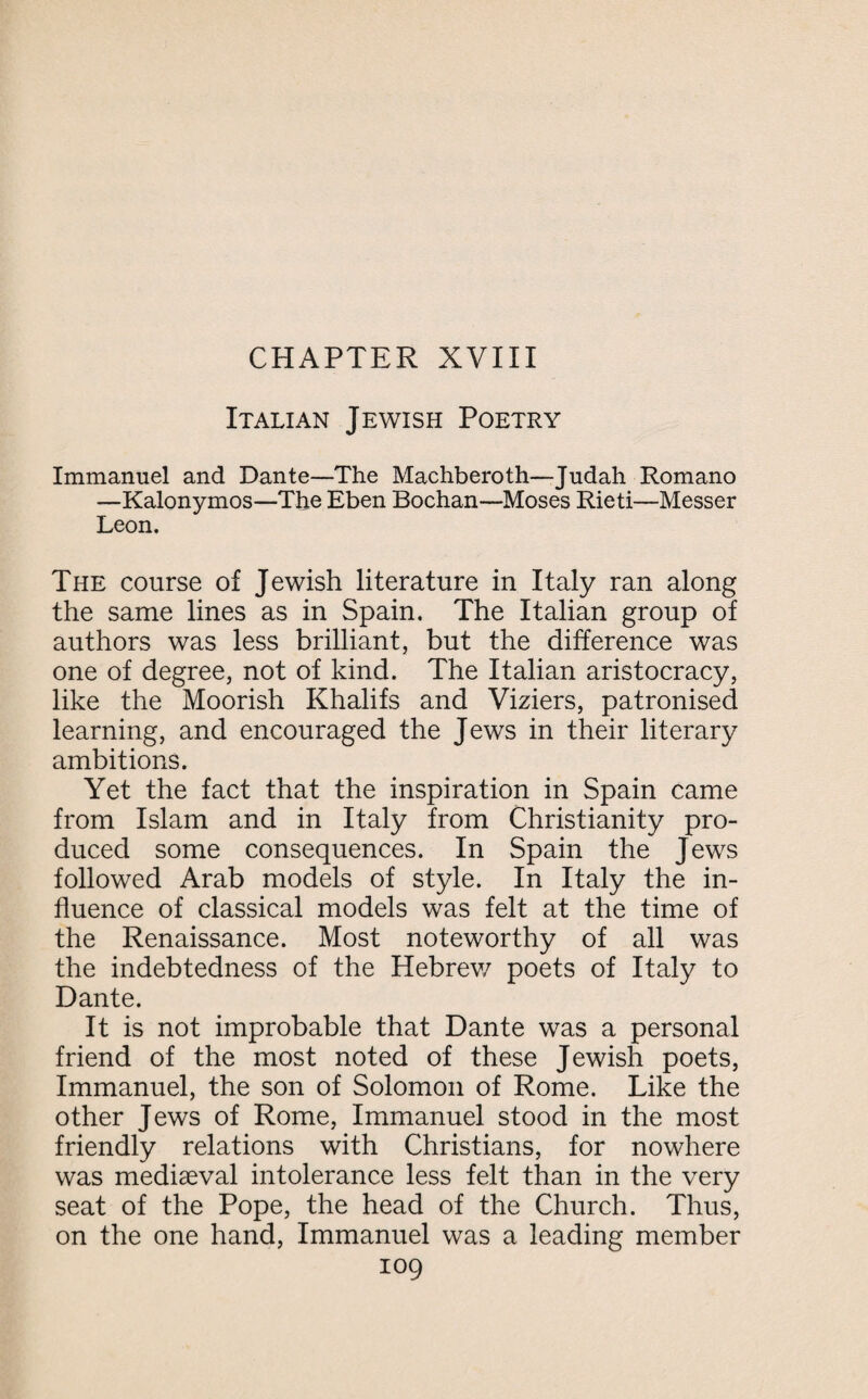 Italian Jewish Poetry Immanuel and Dante—The Machberoth—Judah Romano —Kalonymos—The Eben Bochan—Moses Rieti—Messer Leon. The course of Jewish literature in Italy ran along the same lines as in Spain. The Italian group of authors was less brilliant, but the difference was one of degree, not of kind. The Italian aristocracy, like the Moorish Khalifs and Viziers, patronised learning, and encouraged the Jews in their literary ambitions. Yet the fact that the inspiration in Spain came from Islam and in Italy from Christianity pro¬ duced some consequences. In Spain the Jews followed Arab models of style. In Italy the in¬ fluence of classical models was felt at the time of the Renaissance. Most noteworthy of all was the indebtedness of the Hebrew poets of Italy to Dante. It is not improbable that Dante was a personal friend of the most noted of these Jewish poets, Immanuel, the son of Solomon of Rome. Like the other Jews of Rome, Immanuel stood in the most friendly relations with Christians, for nowhere was mediaeval intolerance less felt than in the very seat of the Pope, the head of the Church. Thus, on the one hand, Immanuel was a leading member i°9