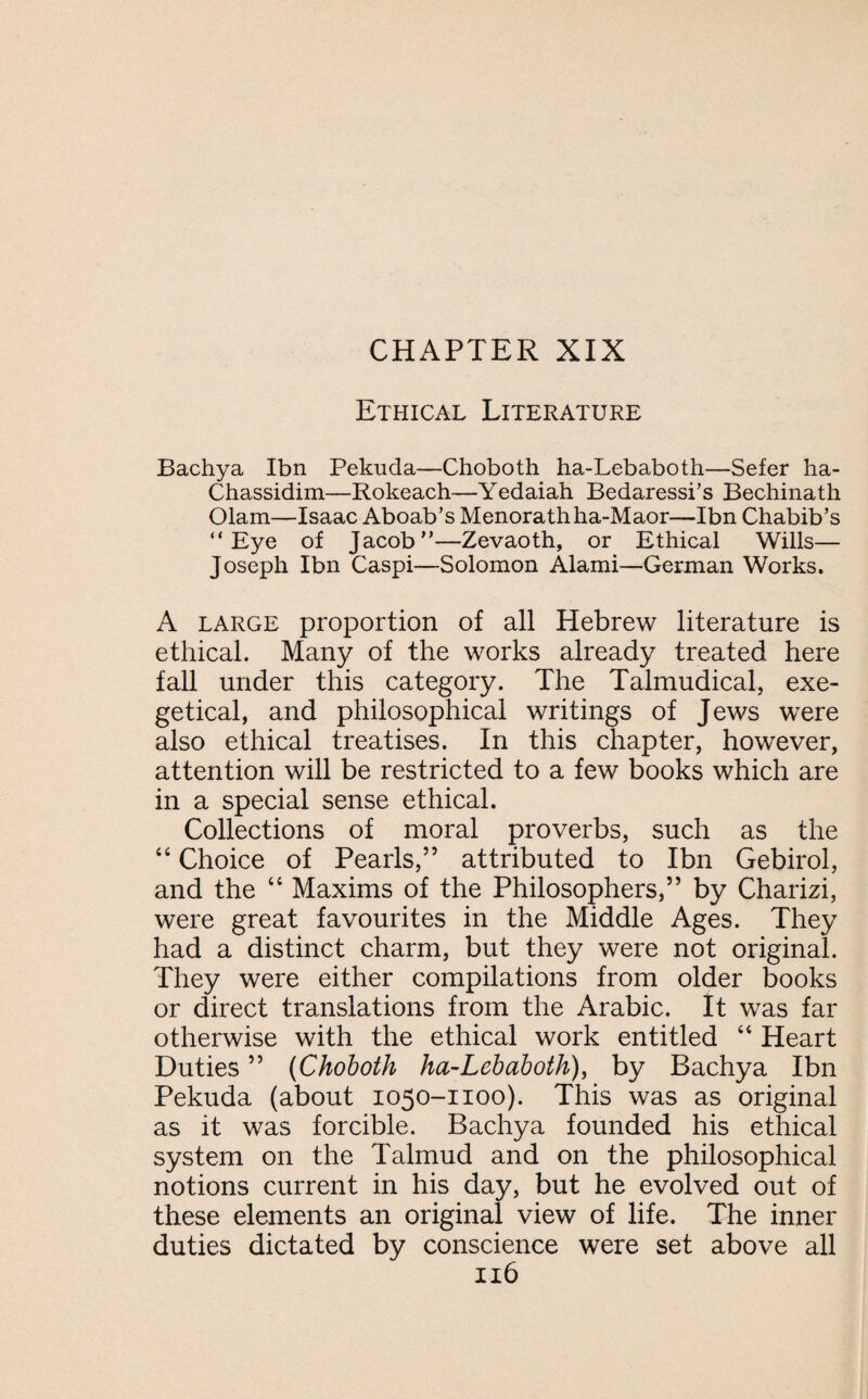 Ethical Literature Bachya Ibn Pekuda—Choboth ha-Lebaboth—Sefer ha- Chassidim—Rokeach—Yedaiah Bedaressi’s Bechinath Olam—Isaac Aboab’s Menoratliha-Maor—Ibn Chabib’s “Eye of Jacob—Zevaoth, or Ethical Wills— Joseph Ibn Caspi—Solomon Alami—German Works. A large proportion of all Hebrew literature is ethical. Many of the works already treated here fall under this category. The Talmudical, exe- getical, and philosophical writings of Jews were also ethical treatises. In this chapter, however, attention will be restricted to a few books which are in a special sense ethical. Collections of moral proverbs, such as the 44 Choice of Pearls,” attributed to Ibn Gebirol, and the 44 Maxims of the Philosophers,” by Charizi, were great favourites in the Middle Ages. They had a distinct charm, but they were not original. They were either compilations from older books or direct translations from the Arabic. It was far otherwise with the ethical work entitled 44 Heart Duties ” (Choboth ha-Lebaboth), by Bachya Ibn Pekuda (about 1050-1100). This was as original as it was forcible. Bachya founded his ethical system on the Talmud and on the philosophical notions current in his day, but he evolved out of these elements an original view of life. The inner duties dictated by conscience were set above all