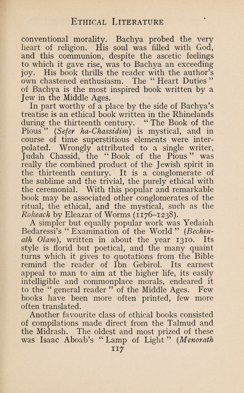 conventional morality. Bachya probed the very heart of religion. His soul was filled with God, and this communion, despite the ascetic feelings to which it gave rise, was to Bachya an exceeding joy. His book thrills the reader with the author’s own chastened enthusiasm. The “ Heart Duties ” of Bachya is the most inspired book written by a Jew in the Middle Ages. In part worthy of a place by the side of Bachya’s treatise is an ethical book written in the Rhinelands during the thirteenth century. “ The Book of the Pious ” (Sefer ha-Chassidim) is mystical, and in course of time superstitious elements were inter¬ polated. Wrongly attributed to a single writer, Judah Chassid, the “ Book of the Pious ” was really the combined product of the Jewish spirit in the thirteenth century. It is a conglomerate of the sublime and the trivial, the purely ethical with the ceremonial. With this popular and remarkable book may be associated other conglomerates of the ritual, the ethical, and the mystical, such as the Rokeach by Eleazar of Worms (1176-1238). A simpler but equally popular work was Yedaiah Bedaressi’s “ Examination of the World ” (Bechin- ath Olam), written in about the year 1310. Its style is florid but poetical, and the many quaint turns which it gives to quotations from the Bible remind the reader of Ibn Gebirol. Its earnest appeal to man to aim at the higher life, its easily intelligible and commonplace morals, endeared it to the “ general reader ” of the Middle Ages. Few books have been more often printed, few more often translated. Another favourite class of ethical books consisted of compilations made direct from the Talmud and the Midrash. The oldest and most prized of these was Isaac Aboab’s “ Lamp of Light ” (Menorath a 7