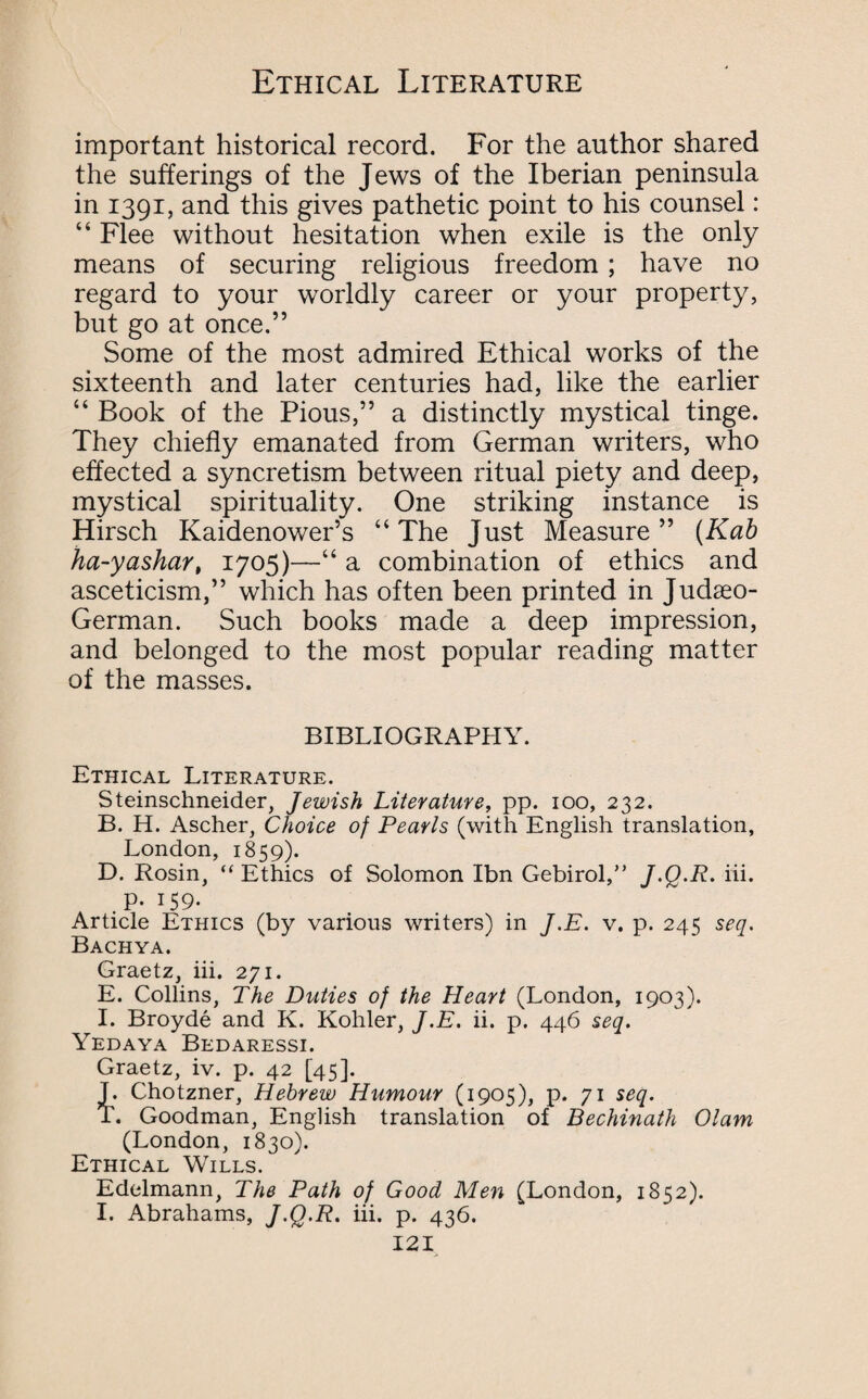 important historical record. For the author shared the sufferings of the Jews of the Iberian peninsula in 1391, and this gives pathetic point to his counsel: “ Flee without hesitation when exile is the only means of securing religious freedom; have no regard to your worldly career or your property, but go at once.” Some of the most admired Ethical works of the sixteenth and later centuries had, like the earlier “ Book of the Pious,” a distinctly mystical tinge. They chiefly emanated from German writers, who effected a syncretism between ritual piety and deep, mystical spirituality. One striking instance is Hirsch Kaidenower’s “ The Just Measure ” (Kab ha-yashar, 1705)—“ a combination of ethics and asceticism,” which has often been printed in Judseo- German. Such books made a deep impression, and belonged to the most popular reading matter of the masses. BIBLIOGRAPHY. Ethical Literature. Steinschneider, Jewish Literature, pp. 100, 232. B. H. Ascher, Choice of Pearls (with English translation, London, 1859). D. Rosin, “ Ethics of Solomon Ibn Gebirol,” J.Q.R. iii. . P- 159- Article Ethics (by various writers) in J.E. v. p. 245 seq. Bachya. Graetz, iii. 271. E. Collins, The Duties of the Heart (London, 1903). I. Broyde and K. Kohler, J.E. ii. p. 446 seq. Yedaya Bedaressi. Graetz, iv. p. 42 [45]. T. Chotzner, Hebrew Humour (1905), p. 71 seq. T. Goodman, English translation of Bechinath Olam (London, 1830). Ethical Wills. Edelmann, The Path of Good Men (London, 1852). I. Abrahams, J.Q.R. iii. p. 436.