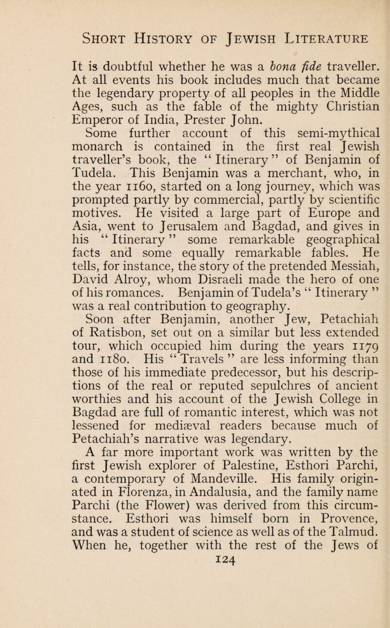 It is doubtful whether he was a bona fide traveller. At all events his book includes much that became the legendary property of all peoples in the Middle Ages, such as the fable of the mighty Christian Emperor of India, Prester John. Some further account of this semi-mythical monarch is contained in the first real Jewish traveller’s book, the “Itinerary” of Benjamin of Tudela. This Benjamin was a merchant, who, in the year 1160, started on a long journey, which was prompted partly by commercial, partly by scientific motives. He visited a large part of Europe and Asia, went to Jerusalem and Bagdad, and gives in his “ Itinerary ” some remarkable geographical facts and some equally remarkable fables. He tells, for instance, the story of the pretended Messiah, David Alroy, whom Disraeli made the hero of one of his romances. Benjamin of Tudela’s “ Itinerary ” was a real contribution to geography. Soon after Benjamin, another Jew, Petachiah of Ratisbon, set out on a similar but less extended tour, which occupied him during the years 1179 and 1180. His “ Travels ” are less informing than those of his immediate predecessor, but his descrip¬ tions of the real or reputed sepulchres of ancient worthies and his account of the Jewish College in Bagdad are full of romantic interest, which was not lessened for mediaeval readers because much of Petachiah’s narrative was legendary. A far more important work was written by the first Jewish explorer of Palestine, Esthori Parchi, a contemporary of Mandeville. His family origin¬ ated in Florenza, in Andalusia, and the family name Parchi (the Flower) was derived from this circum¬ stance. Esthori was himself born in Provence, and was a student of science as well as of the Talmud. When he, together with the rest of the Jews of