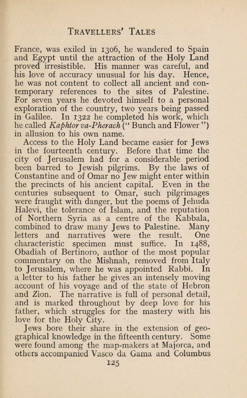 France, was exiled in 1306, he wandered to Spain and Egypt until the attraction of the Holy Land proved irresistible. His manner was careful, and his love of accuracy unusual for his day. Hence, he was not content to collect all ancient and con¬ temporary references to the sites of Palestine. For seven years he devoted himself to a personal exploration of the country, two years being passed in Galilee. In 1322 he completed his work, which he called Kaphtor va-Pherach (“ Bunch and Flower ”) in allusion to his own name. Access to the Holy Land became easier for Jews in the fourteenth century. Before that time the city of Jerusalem had for a considerable period been barred to Jewish pilgrims. By the laws of Constantine and of Omar no Jew might enter within the precincts of his ancient capital. Even in the centuries subsequent to Omar, such pilgrimages were fraught with danger, but the poems of Jehuda Halevi, the tolerance of Islam, and the reputation of Northern Syria as a centre of the Kabbala, combined to draw many Jews to Palestine. Many letters and narratives were the result. One characteristic specimen must suffice. In 1488, Obadiah of Bertinoro, author of the most popular commentary on the Mishnah, removed from Italy to Jerusalem, where he was appointed Rabbi. In a letter to his father he gives an intensely moving account of his voyage and of the state of Hebron and Zion. The narrative is full of personal detail, and is marked throughout by deep love for his father, which struggles for the mastery with his love for the Holy City. Jews bore their share in the extension of geo¬ graphical knowledge in the fifteenth century. Some were found among the map-makers at Majorca, and others accompanied Vasco da Gama and Columbus