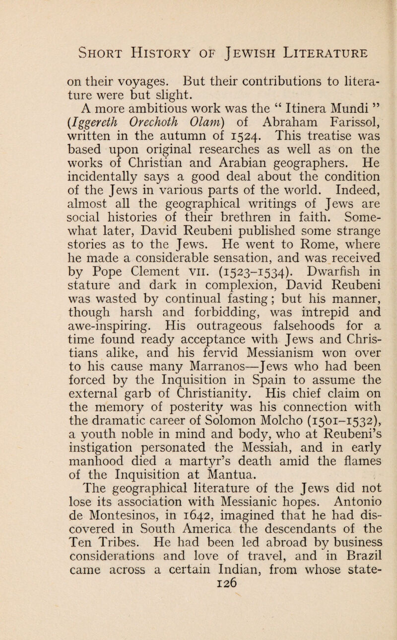 on their voyages. But their contributions to litera¬ ture were but slight. A more ambitious work was the “ Itinera Mundi ” (Iggereth Orechoth Olam) of Abraham Farissol, written in the autumn of 1524. This treatise was based upon original researches as well as on the works of Christian and Arabian geographers. He incidentally says a good deal about the condition of the Jews in various parts of the world. Indeed, almost all the geographical writings of Jews are social histories of their brethren in faith. Some¬ what later, David Reubeni published some strange stories as to the Jews. He went to Rome, where he made a considerable sensation, and was received by Pope Clement vii. (1523-1534). Dwarfish in stature and dark in complexion, David Reubeni was wasted by continual fasting; but his manner, though harsh and forbidding, was intrepid and awe-inspiring. His outrageous falsehoods for a time found ready acceptance with Jews and Chris¬ tians alike, and his fervid Messianism won over to his cause many Marranos—Jews who had been forced by the Inquisition in Spain to assume the external garb of Christianity. His chief claim on the memory of posterity was his connection with the dramatic career of Solomon Molcho (1501-1532), a youth noble in mind and body, who at Reubeni’s instigation personated the Messiah, and in early manhood died a martyr’s death amid the flames of the Inquisition at Mantua. The geographical literature of the Jews did not lose its association with Messianic hopes. Antonio de Montesinos, in 1642, imagined that he had dis¬ covered in South America the descendants of the Ten Tribes. He had been led abroad by business considerations and love of travel, and in Brazil came across a certain Indian, from whose state-