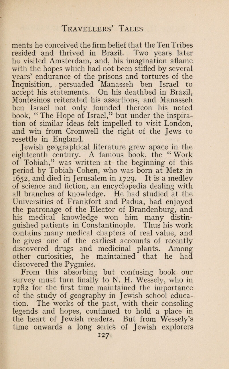 merits he conceived the firm belief that the Ten Tribes resided and thrived in Brazil. Two years later he visited Amsterdam, and, his imagination aflame with the hopes which had not been stifled by several years’ endurance of the prisons and tortures of the Inquisition, persuaded Manasseh ben Israel to accept his statements. On his deathbed in Brazil, Montesinos reiterated his assertions, and Manasseh ben Israel not only founded thereon his noted book, 44 The Hope of Israel,” but under the inspira¬ tion of similar ideas felt impelled to visit London, and win from Cromwell the right of the Jews to resettle in England. Jewish geographical literature grew apace in the eighteenth century. A famous book, the 44 Work of Tobiah,” was written at the beginning of this period by Tobiah Cohen, who was born at Metz in 1652, and died in Jerusalem in 1729. It is a medley of science and fiction, an encyclopedia dealing with all branches of knowledge. He had studied at the Universities of Frankfort and Padua, had enjoyed the patronage of the Elector of Brandenburg, and his medical knowledge won him many distin¬ guished patients in Constantinople. Thus his work contains many medical chapters of real value, and he gives one of the earliest accounts of recently discovered drugs and medicinal plants. Among other curiosities, he maintained that he had discovered the Pygmies. From this absorbing but confusing book our survey must turn finally to N. H. Wessely, who in 1782 for the first time maintained the importance of the study of geography in Jewish school educa¬ tion. The works of the past, with their consoling legends and hopes, continued to hold a place in the heart of Jewish readers. But from Wessely’s time onwards a long series of Jewish explorers