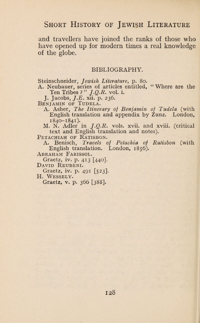 and travellers have joined the ranks of those who have opened up for modern times a real knowledge of the globe. BIBLIOGRAPHY. Steinschneider, Jewish Literature, p. 80. A. Neubauer, series of articles entitled, <c Where are the Ten Tribes ?” J-Q-R- vol. i. J. Jacobs, J.E. xii. p. 236. Benjamin of Tudela. A. Asher, The Itinerary of Benjamin of Tudela (with English translation and appendix by Zunz. London, 1840-1841). M. N. Adler in J-Q-R. vols. xvii. and xviii. (critical text and English translation and notes). Petachiah of Ratisbon. A. Benisch, Travels of Petachia of Ratisbon (with English translation. London, 1856). Abraham Farissol. Graetz, iv. p. 413 [440]. David Reubeni. Graetz, iv. p. 491 [523]. H. Wessely. Graetz, v. p. 366 [388].