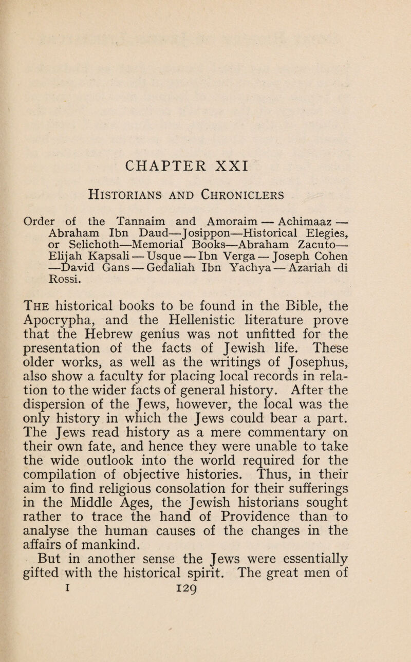 CHAPTER XXI Historians and Chroniclers Order of the Tannaim and Amoraim — Achimaaz — Abraham Ibn Daud—Josippon—Historical Elegies, or Selichoth—Memorial Books—Abraham Zacuto— Elijah Kapsali — Usque — Ibn Verga — Joseph Cohen —David Gans— Gedaliah Ibn Yachya — Azariah di Rossi. The historical books to be found in the Bible, the Apocrypha, and the Hellenistic literature prove that the Hebrew genius was not unfitted for the presentation of the facts of Jewish life. These older works, as well as the writings of Josephus, also show a faculty for placing local records in rela¬ tion to the wider facts of general history. After the dispersion of the Jews, however, the local was the only history in which the Jews could bear a part. The Jews read history as a mere commentary on their own fate, and hence they were unable to take the wide outlook into the world required for the compilation of objective histories. Thus, in their aim to find religious consolation for their sufferings in the Middle Ages, the Jewish historians sought rather to trace the hand of Providence than to analyse the human causes of the changes in the affairs of mankind. But in another sense the Jews were essentially gifted with the historical spirit. The great men of