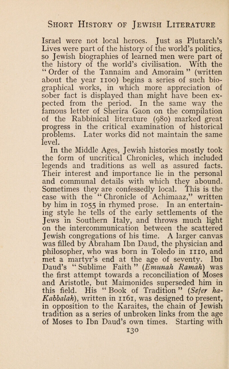 Israel were not local heroes. Just as Plutarch’s Lives were part of the history of the world’s politics, so Jewish biographies of learned men were part of the history of the world’s civilisation. With the “ Order of the Tannaim and Amoraim ” (written about the year noo) begins a series of such bio¬ graphical works, in which more appreciation of sober fact is displayed than might have been ex¬ pected from the period. In the same way the famous letter of Sherira Gaon on the compilation of the Rabbinical literature (980) marked great progress in the critical examination of historical problems. Later works did not maintain the same level. In the Middle Ages, Jewish histories mostly took the form of uncritical Chronicles, which included legends and traditions as well as assured facts. Their interest and importance lie in the personal and communal details with which they abound. Sometimes they are confessedly local. This is the case with the “ Chronicle of Achimaaz,” written by him in 1055 in rhymed prose. In an entertain¬ ing style he tells of the early settlements of the Jews in Southern Italy, and throws much light on the intercommunication between the scattered Jewish congregations of his time. A larger canvas was filled by Abraham Ibn Daud, the physician and philosopher, who was born in Toledo in mo, and met a martyr’s end at the age of seventy. Ibn Daud’s “ Sublime Faith ” (Emunah Ramah) was the first attempt towards a reconciliation of Moses and Aristotle, but Maimonides superseded him in this field. His “ Book of Tradition ” (Sefer ha- Kabbalah), written in 1161, was designed to present, in opposition to the Karaites, the chain of Jewish tradition as a series of unbroken links from the age of Moses to Ibn Daud’s own times. Starting with