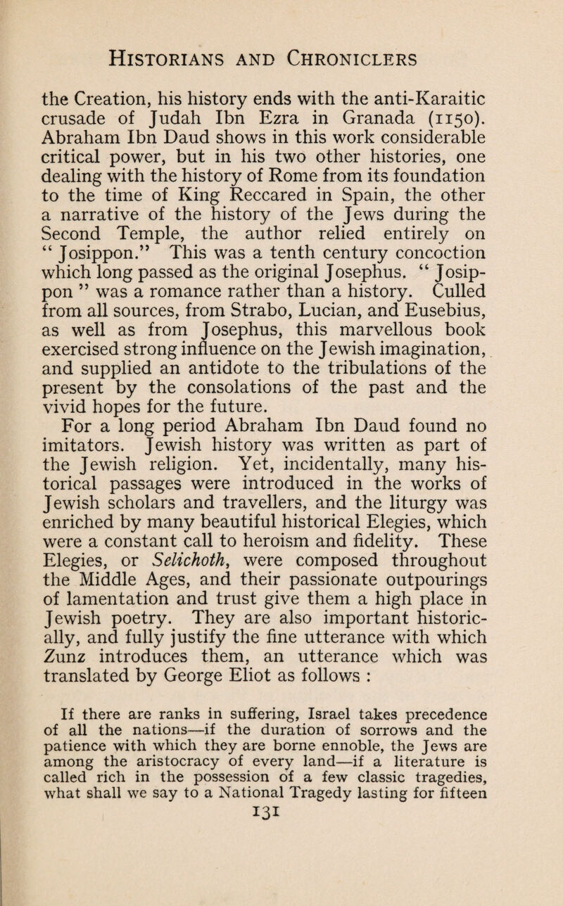 the Creation, his history ends with the anti-Karaitic crusade of Judah Ibn Ezra in Granada (1150). Abraham Ibn Daud shows in this work considerable critical power, but in his two other histories, one dealing with the history of Rome from its foundation to the time of King Reccared in Spain, the other a narrative of the history of the Jews during the Second Temple, the author relied entirely on “ Josippon.” This was a tenth century concoction which long passed as the original Josephus, “ Josip- pon ” was a romance rather than a history. Culled from all sources, from Strabo, Lucian, and Eusebius, as well as from Josephus, this marvellous book exercised strong influence on the Jewish imagination, and supplied an antidote to the tribulations of the present by the consolations of the past and the vivid hopes for the future. For a long period Abraham Ibn Daud found no imitators. Jewish history was written as part of the Jewish religion. Yet, incidentally, many his¬ torical passages were introduced in the works of Jewish scholars and travellers, and the liturgy was enriched by many beautiful historical Elegies, which were a constant call to heroism and fidelity. These Elegies, or Selichoth, were composed throughout the Middle Ages, and their passionate outpourings of lamentation and trust give them a high place in Jewish poetry. They are also important historic¬ ally, and fully justify the fine utterance with which Zunz introduces them, an utterance which was translated by George Eliot as follows : If there are ranks in suffering, Israel takes precedence of all the nations—if the duration of sorrows and the patience with which they are borne ennoble, the Jews are among the aristocracy of every land—if a literature is called rich in the possession of a few classic tragedies, what shall we say to a National Tragedy lasting for fifteen