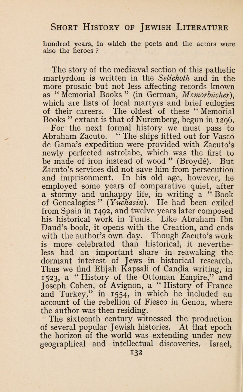 hundred years, in which the poets and the actors were also the heroes ? The story of the mediaeval section of this pathetic martyrdom is written in the Selichoth and in the more prosaic but not less affecting records known as “ Memorial Books ” (in German, Memorbiicher), which are lists of local martyrs and brief eulogies of their careers. The oldest of these “ Memorial Books ” extant is that of Nuremberg, begun in 1296. For the next formal history we must pass to Abraham Zacuto. “ The ships fitted out for Vasco de Gama’s expedition were provided with Zacuto’s newly perfected astrolabe, which was the first to be made of iron instead of wood ” (Broyde). But Zacuto’s services did not save him from persecution and imprisonment. In his old age, however, he employed some years of comparative quiet, after a stormy and unhappy life, in writing a “ Book of Genealogies ” (Yuchasin). He had been exiled from Spain in 1492, and twelve years later composed his historical work in Tunis. Like Abraham Ibn Daud’s book, it opens with the Creation, and ends with the author’s own day. Though Zacuto’s work is more celebrated than historical, it neverthe¬ less had an important share in reawaking the dormant interest of Jews in historical research. Thus we find Elijah Kapsali of Candia writing, in 1523, a “ History of the Ottoman Empire,” and Joseph Cohen, of Avignon, a “ History of France and Turkey,” in 1554, in which he included an account of the rebellion of Fiesco in Genoa, where the author was then residing. The sixteenth century witnessed the production of several popular Jewish histories. At that epoch the horizon of the world was extending under new geographical and intellectual discoveries. Israel,