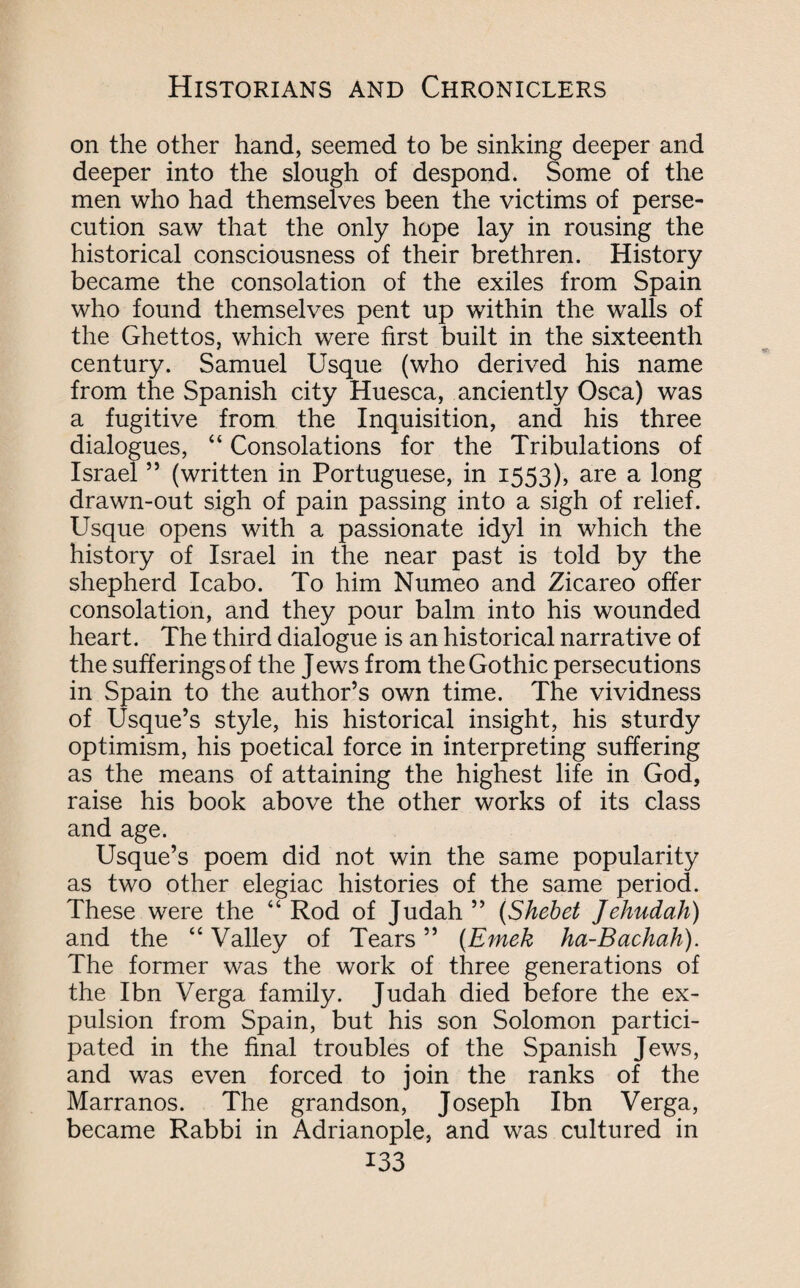 on the other hand, seemed to be sinking deeper and deeper into the slough of despond. Some of the men who had themselves been the victims of perse¬ cution saw that the only hope lay in rousing the historical consciousness of their brethren. History became the consolation of the exiles from Spain who found themselves pent up within the walls of the Ghettos, which were first built in the sixteenth century. Samuel Usque (who derived his name from the Spanish city Huesca, anciently Osca) was a fugitive from the Inquisition, and his three dialogues, “ Consolations for the Tribulations of Israel ” (written in Portuguese, in 1553), are a long drawn-out sigh of pain passing into a sigh of relief. Usque opens with a passionate idyl in which the history of Israel in the near past is told by the shepherd Icabo. To him Numeo and Zicareo offer consolation, and they pour balm into his wounded heart. The third dialogue is an historical narrative of the sufferings of the Jews from the Gothic persecutions in Spain to the author’s own time. The vividness of Usque’s style, his historical insight, his sturdy optimism, his poetical force in interpreting suffering as the means of attaining the highest life in God, raise his book above the other works of its class and age. Usque’s poem did not win the same popularity as two other elegiac histories of the same period. These were the “ Rod of Judah ” (Shebet Jehudah) and the “ Valley of Tears ” (Emek ha-Bachah). The former was the work of three generations of the Ibn Verga family. Judah died before the ex¬ pulsion from Spain, but his son Solomon partici¬ pated in the final troubles of the Spanish Jews, and was even forced to join the ranks of the Marranos. The grandson, Joseph Ibn Verga, became Rabbi in Adrianople, and was cultured in