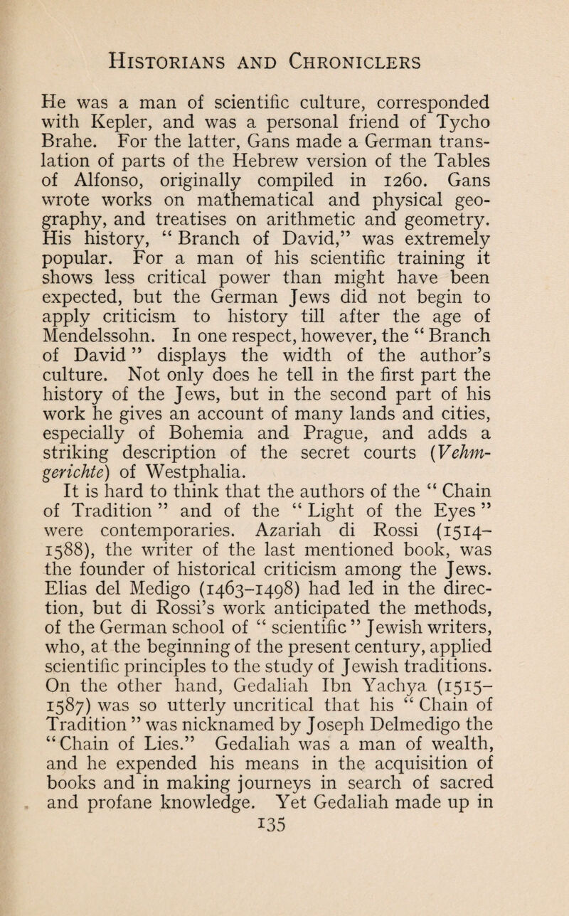 He was a man of scientific culture, corresponded with Kepler, and was a personal friend of Tycho Brahe. For the latter, Gans made a German trans¬ lation of parts of the Hebrew version of the Tables of Alfonso, originally compiled in 1260. Gans wrote works on mathematical and physical geo¬ graphy, and treatises on arithmetic and geometry. His history, “ Branch of David,” was extremely popular. For a man of his scientific training it shows less critical power than might have been expected, but the German Jews did not begin to apply criticism to history till after the age of Mendelssohn. In one respect, however, the “ Branch of David ” displays the width of the author’s culture. Not only does he tell in the first part the history of the Jews, but in the second part of his work he gives an account of many lands and cities, especially of Bohemia and Prague, and adds a striking description of the secret courts (Vehm- gerichte) of Westphalia. It is hard to think that the authors of the “ Chain of Tradition ” and of the “ Light of the Eyes ” were contemporaries. Azariah di Rossi (1514- 1588), the writer of the last mentioned book, was the founder of historical criticism among the Jews. Elias del Medigo (1463-1498) had led in the direc¬ tion, but di Rossi’s work anticipated the methods, of the German school of “ scientific ’’Jewish writers, who, at the beginning of the present century, applied scientific principles to the study of Jewish traditions. On the other hand, Gedaliah Ibn Yachya (1515- 1587) was so utterly uncritical that his “ Chain of Tradition ” was nicknamed by Joseph Delmedigo the “Chain of Lies.” Gedaliah was a man of wealth, and he expended his means in the acquisition of books and in making journeys in search of sacred and profane knowledge. Yet Gedaliah made up in
