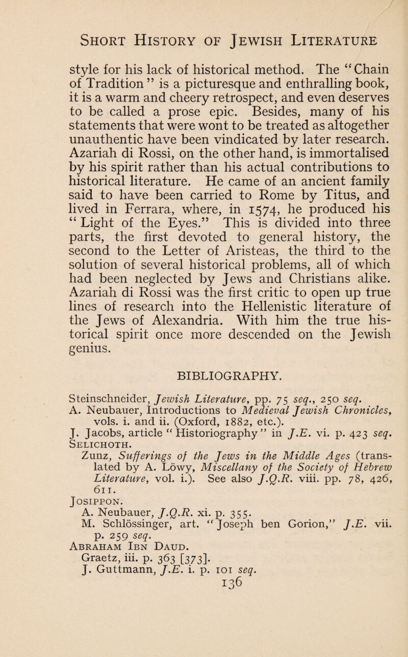 style for his lack of historical method. The “Chain of Tradition ” is a picturesque and enthralling book, it is a warm and cheery retrospect, and even deserves to be called a prose epic. Besides, many of his statements that were wont to be treated as altogether unauthentic have been vindicated by later research. Azariah di Rossi, on the other hand, is immortalised by his spirit rather than his actual contributions to historical literature. He came of an ancient family said to have been carried to Rome by Titus, and lived in Ferrara, where, in 1574, he produced his “ Light of the Eyes.” This is divided into three parts, the first devoted to general history, the second to the Letter of Aristeas, the third to the solution of several historical problems, all of which had been neglected by Jews and Christians alike. Azariah di Rossi was the first critic to open up true lines of research into the Hellenistic literature of the Jews of Alexandria. With him the true his¬ torical spirit once more descended on the Jewish genius. BIBLIOGRAPHY. Steinschneider, Jeivish Literature, pp. 75 seq., 250 seq. A. Neubauer, Introductions to Medieval Jewish Chronicles, vols. i. and ii. (Oxford, 1882, etc.). J. Jacobs, article  Historiography ” in J.E. vi. p. 423 seq. Selichoth. Zunz, Sufferings of the Jews in the Middle Ages (trans¬ lated by A. Lowy, Miscellany of the Society of Hebrew Literature, vol. i.). See also J.Q.R. viii. pp. 78, 426, 611. JOSIPPON. A. Neubauer, J.Q.R. xi. p. 355. M. Schlossinger, art.  Joseph ben Gorion,” J.E. vii. p. 259 seq. Abraham Ibn Daud. Graetz, iii. p. 363 [373]. J. Guttmann, J.E. i. p. 101 seq.